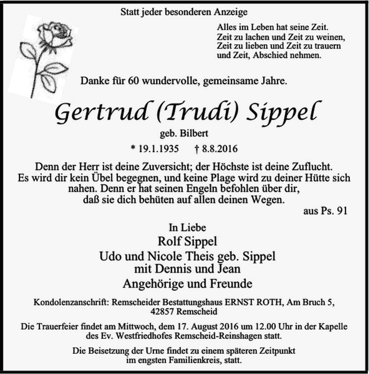 <p>Statt jeder besonderen Anzeige<br />Alles im Leben hat seine Zeit.<br />Zeit zu lachen und Zeit zu weinen,<br />Zeit zu lieben und Zeit zu trauern<br />und Zeit, Abschied nehmen.</p><p>Danke für 60 wundervolle, gemeinsame Jahre.</p><p>Gertrud (Trudi) Sippel<br />geb. Bilbert</p><p>* 19.1.1935</p><p>† 8.8.2016</p><p>Denn der Herr ist deine Zuversicht; der Höchste ist deine Zuflucht.<br />Es wird dir kein Übel begegnen, und keine Plage wird zu deiner Hütte sich<br />nahen. Denn er hat seinen Engeln befohlen über dir,<br />daß sie dich behüten auf allen deinen Wegen.<br />aus Ps. 91<br />In Liebe</p><p>Rolf Sippel<br />Udo und Nicole Theis geb. Sippel<br />mit Dennis und Jean<br />Angehörige und Freunde</p><p>Kondolenzanschrift: Remscheider Bestattungshaus ERNST ROTH, Am Bruch 5,<br />42857 Remscheid<br />Die Trauerfeier findet am Mittwoch, dem 17. August 2016 um 12.00 Uhr in der Kapelle<br />des Ev. Westfriedhofes Remscheid-Reinshagen statt.<br />Die Beisetzung der Urne findet zu einem späteren Zeitpunkt<br />im engsten Familienkreis, statt.</p>