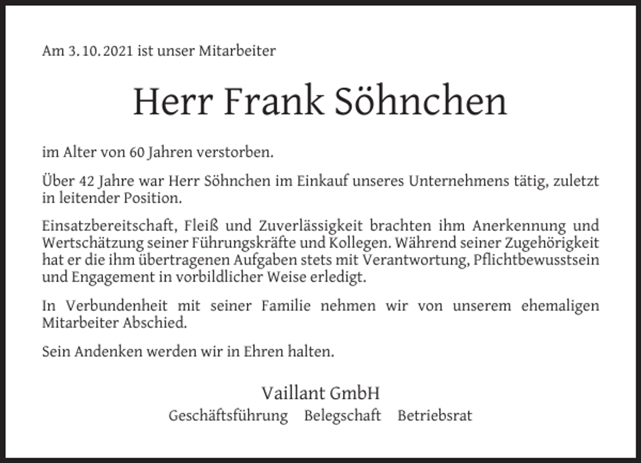 <p>Am 3. 10. 2021 ist unser Mitarbeiter</p><p>Herr Frank Söhnchen<br />im Alter von 60 Jahren verstorben.<br />Über 42 Jahre war Herr Söhnchen im Einkauf unseres Unternehmens tätig, zuletzt<br />in leitender Position.<br />Einsatzbereitschaft, Fleiß und Zuverlässigkeit brachten ihm Anerkennung und<br />Wertschätzung seiner Führungskräfte und Kollegen. Während seiner Zugehörigkeit<br />hat er die ihm übertragenen Aufgaben stets mit Verantwortung, Pﬂichtbewusstsein<br />und Engagement in vorbildlicher Weise erledigt.<br />In Verbundenheit mit seiner Familie nehmen wir von unserem ehemaligen<br />Mitarbeiter Abschied.<br />Sein Andenken werden wir in Ehren halten.</p><p>Vaillant GmbH</p><p>Geschäftsführung Belegschaft</p><p>Betriebsrat</p>