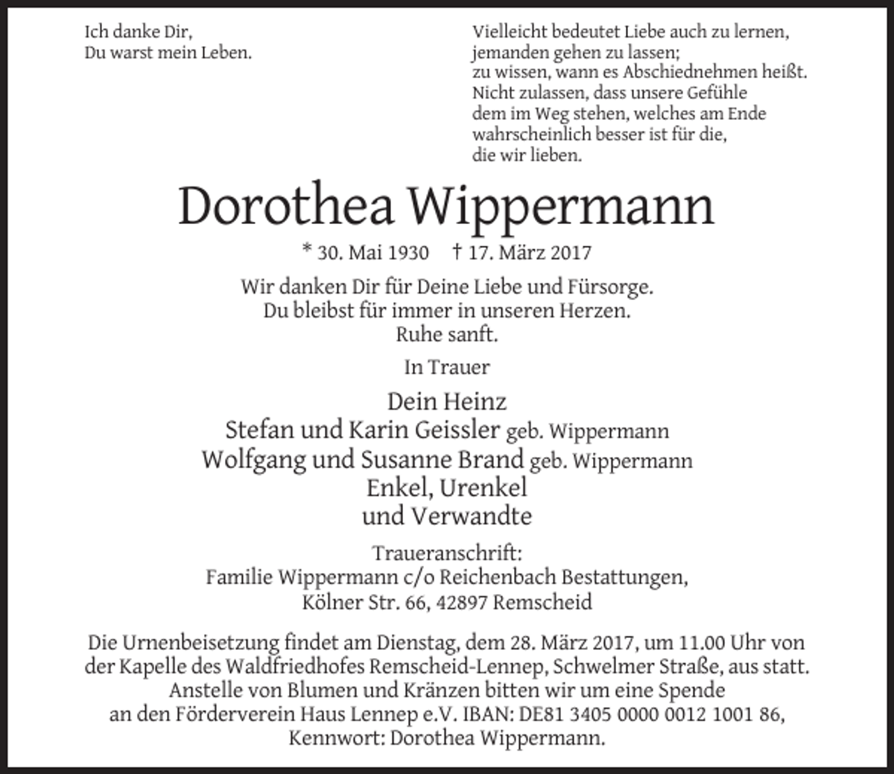<p>Ich danke Dir,<br />Du warst mein Leben.</p><p>Vielleicht bedeutet Liebe auch zu lernen,<br />jemanden gehen zu lassen;<br />zu wissen, wann es Abschiednehmen heißt.<br />Nicht zulassen, dass unsere Gefühle<br />dem im Weg stehen, welches am Ende<br />wahrscheinlich besser ist für die,<br />die wir lieben.</p><p>Dorothea Wippermann<br />* 30. Mai 1930 † 17. März 2017<br />Wir danken Dir für Deine Liebe und Fürsorge.<br />Du bleibst für immer in unseren Herzen.<br />Ruhe sanft.<br />In Trauer</p><p>Dein Heinz<br />Stefan und Karin Geissler geb. Wippermann<br />Wolfgang und Susanne Brand geb. Wippermann<br />Enkel, Urenkel<br />und Verwandte<br />Traueranschrift:<br />Familie Wippermann c/o Reichenbach Bestattungen,<br />Kölner Str. 66, 42897 Remscheid<br />Die Urnenbeisetzung findet am Dienstag, dem 28. März 2017, um 11.00 Uhr von<br />der Kapelle des Waldfriedhofes Remscheid-Lennep, Schwelmer Straße, aus statt.<br />Anstelle von Blumen und Kränzen bitten wir um eine Spende<br />an den Förderverein Haus Lennep e.V. IBAN: DE81 3405 0012 1001 86,<br />Kennwort: Dorothea Wippermann.</p>