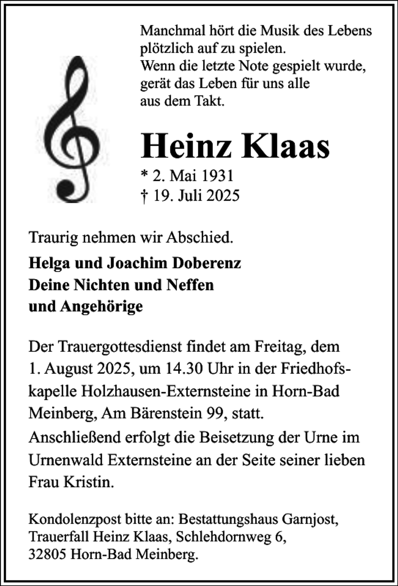 <p>Manchmal hört die Musik des Lebens<br />plötzlich auf zu spielen.<br />Wenn die letzte Note gespielt wurde,<br />gerät das Leben für uns alle<br />aus dem Takt.</p><p>Heinz Klaas<br />* 2. Mai 1931<br />† 19. Juli 2025<br />Traurig nehmen wir Abschied.<br />Helga und Joachim Doberenz<br />Deine Nichten und Neffen<br />und Angehörige<br />Der Trauergottesdienst findet am Freitag, dem<br />1. August 2025, um 14.30 Uhr in der Friedhofskapelle Holzhausen-Externsteine in Horn-Bad<br />Meinberg, Am Bärenstein 99, statt.<br />Anschließend erfolgt die Beisetzung der Urne im<br />Urnenwald Externsteine an der Seite seiner lieben<br />Frau Kristin.<br />Kondolenzpost bitte an: Bestattungshaus Garnjost,<br />Trauerfall Heinz Klaas, Schlehdornweg 6,<br />32805 Horn-Bad Meinberg.</p>
