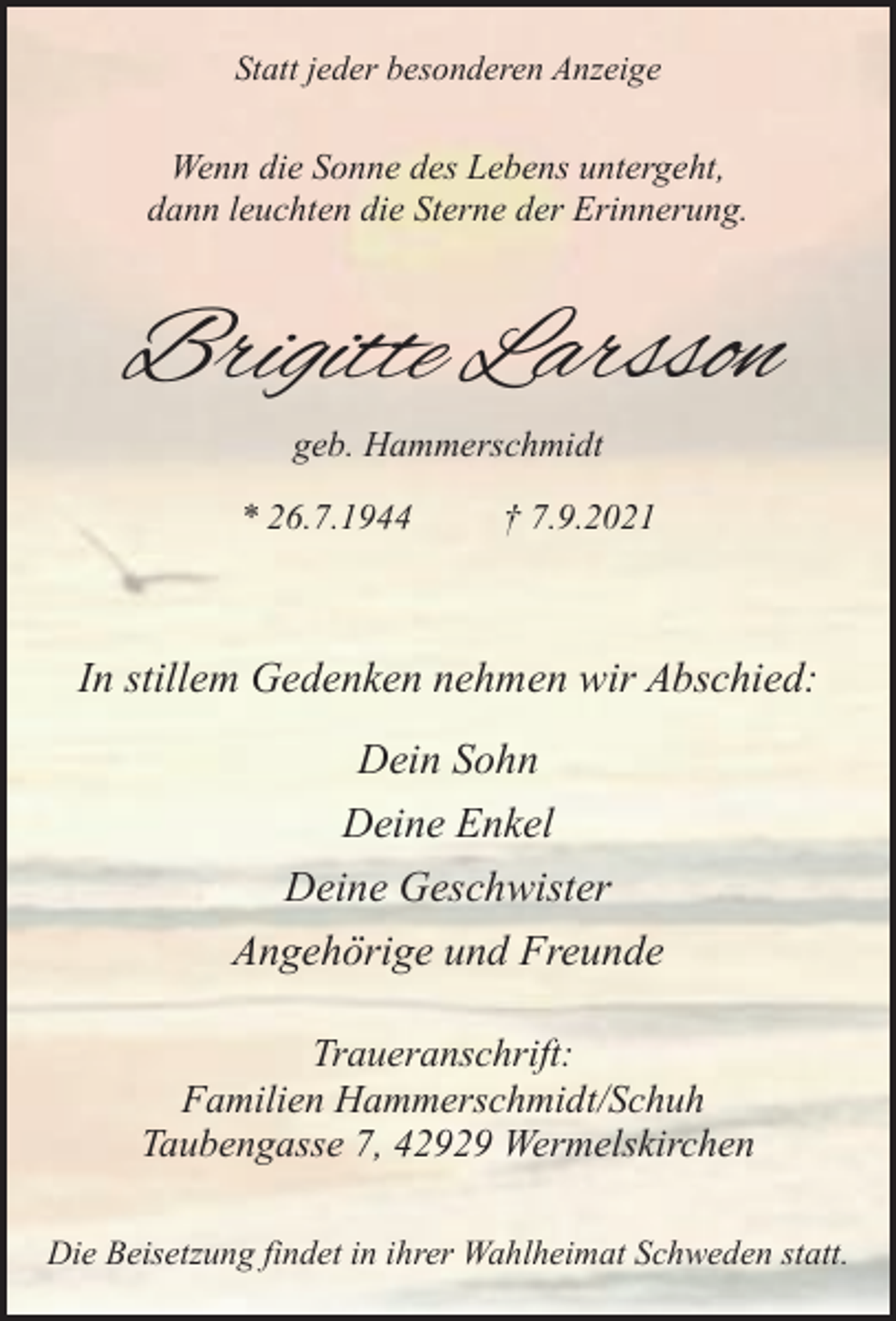 <p>Statt jeder besonderen Anzeige</p><p>Wenn die Sonne des Lebens untergeht,<br />dann leuchten die Sterne der Erinnerung.</p><p>Brigitte Larsson<br />geb. Hammerschmidt<br />* 26.7.1944</p><p>† 7.9.2021</p><p>In stillem Gedenken nehmen wir Abschied:<br />Dein Sohn<br />Deine Enkel<br />Deine Geschwister<br />Angehörige und Freunde<br />Traueranschrift:<br />Familien Hammerschmidt/Schuh<br />Taubengasse 7, 42929 Wermelskirchen<br />Die Beisetzung findet in ihrer Wahlheimat Schweden statt.</p>
