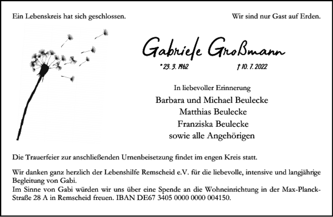 <p>Ein Lebenskreis hat sich geschlossen.</p><p>Wir sind nur Gast auf Erden.</p><p>Gabiel Gßma<br />* 23. 3. 1962</p><p>† 10. 7. 2022</p><p>In liebevoller Erinnerung</p><p>Barbara und Michael Beulecke<br />Matthias Beulecke<br />Franziska Beulecke<br />sowie alle Angehörigen<br />Die Trauerfeier zur anschließenden Urnenbeisetzung findet im engen Kreis statt.<br />Wir danken ganz herzlich der Lebenshilfe Remscheid e.V. für die liebevolle, intensive und langjährige<br />Begleitung von Gabi.<br />Im Sinne von Gabi würden wir uns über eine Spende an die Wohneinrichtung in der Max-PlanckStraße 28 A in Remscheid freuen. IBAN DE67 3405 004150.</p>