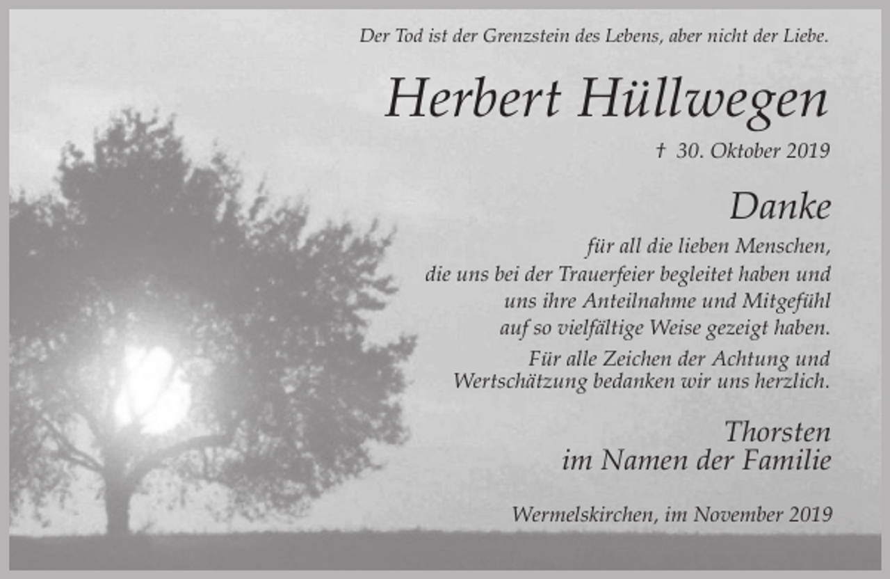 <p>Der Tod ist der Grenzstein des Lebens, aber nicht der Liebe.</p><p>Herbert Hüllwegen<br />† 30. Oktober 2019</p><p>Danke<br />für all die lieben Menschen,<br />die uns bei der Trauerfeier begleitet haben und<br />uns ihre Anteilnahme und Mitgefühl<br />auf so vielfältige Weise gezeigt haben.<br />Für alle Zeichen der Achtung und<br />Wertschätzung bedanken wir uns herzlich.</p><p>Thorsten<br />im Namen der Familie<br />Wermelskirchen, im November 2019</p>