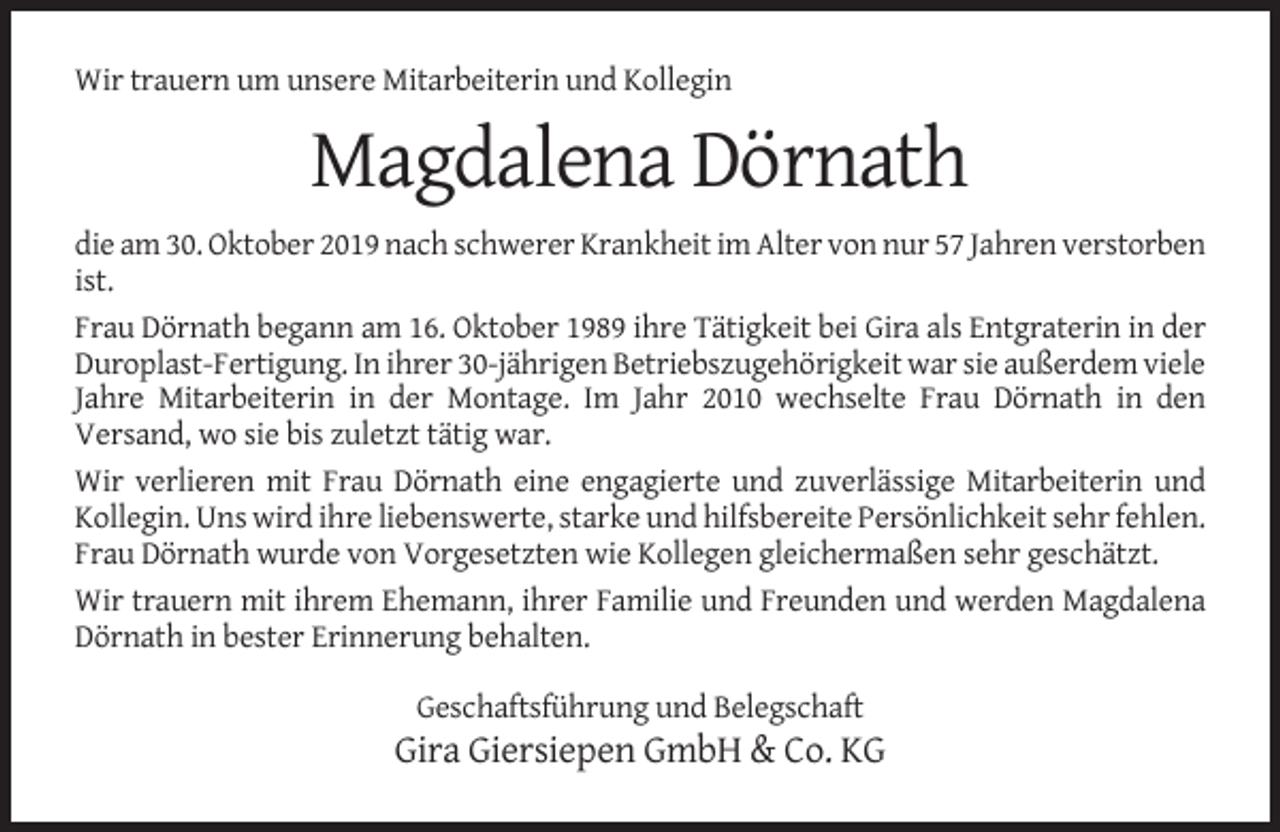 <p>Wir trauern um unsere Mitarbeiterin und Kollegin</p><p>Magdalena Dörnath<br />die am 30. Oktober 2019 nach schwerer Krankheit im Alter von nur 57 Jahren verstorben<br />ist.<br />Frau Dörnath begann am 16. Oktober 1989 ihre Tätigkeit bei Gira als Entgraterin in der<br />Duroplast-Fertigung. In ihrer 30-jährigen Betriebszugehörigkeit war sie außerdem viele<br />Jahre Mitarbeiterin in der Montage. Im Jahr 2010 wechselte Frau Dörnath in den<br />Versand, wo sie bis zuletzt tätig war.<br />Wir verlieren mit Frau Dörnath eine engagierte und zuverlässige Mitarbeiterin und<br />Kollegin. Uns wird ihre liebenswerte, starke und hilfsbereite Persönlichkeit sehr fehlen.<br />Frau Dörnath wurde von Vorgesetzten wie Kollegen gleichermaßen sehr geschätzt.<br />Wir trauern mit ihrem Ehemann, ihrer Familie und Freunden und werden Magdalena<br />Dörnath in bester Erinnerung behalten.<br />Geschaftsführung und Belegschaft</p><p>Gira Giersiepen GmbH &amp; Co. KG</p>