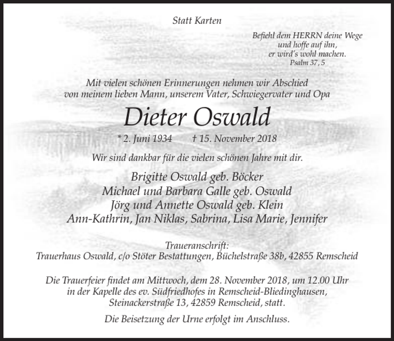 <p>Statt Karten<br />Befiehl dem HERRN deine Wege<br />und hoffe auf ihn,<br />er wird’s wohl machen.<br />Psalm 37, 5</p><p>Mit vielen schönen Erinnerungen nehmen wir Abschied<br />von meinem lieben Mann, unserem Vater, Schwiegervater und Opa</p><p>Dieter Oswald<br />* 2. Juni 1934</p><p>† 15. November 2018</p><p>Wir sind dankbar für die vielen schönen Jahre mit dir.</p><p>Brigitte Oswald geb. Böcker<br />Michael und Barbara Galle geb. Oswald<br />Jörg und Annette Oswald geb. Klein<br />Ann-Kathrin, Jan Niklas, Sabrina, Lisa Marie, Jennifer<br />Traueranschrift:<br />Trauerhaus Oswald, c/o Stöter Bestattungen, Büchelstraße 38b, 42855 Remscheid<br />Die Trauerfeier findet am Mittwoch, dem 28. November 2018, um 12.00 Uhr<br />in der Kapelle des ev. Südfriedhofes in Remscheid-Bliedinghausen,<br />Steinackerstraße 13, 42859 Remscheid, statt.<br />Die Beisetzung der Urne erfolgt im Anschluss.</p>