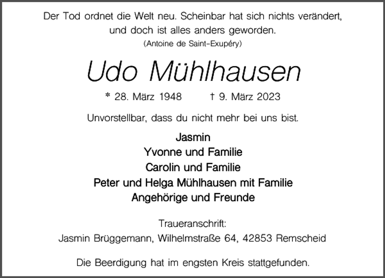 <p>Der Tod ordnet die Welt neu. Scheinbar hat sich nichts verändert,<br />und doch ist alles anders geworden.<br />(Antoine de Saint-Exupéry)</p><p>Udo Mühlhausen<br />* 28. März 1948</p><p>† 9. März 2023</p><p>Unvorstellbar, dass du nicht mehr bei uns bist.</p><p>Jasmin<br />Yvonne und Familie<br />Carolin und Familie<br />Peter und Helga Mühlhausen mit Familie<br />Angehörige und Freunde<br />Traueranschrift:<br />Jasmin Brüggemann, Wilhelmstraße 64, 42853 Remscheid<br />Die Beerdigung hat im engsten Kreis stattgefunden.</p>