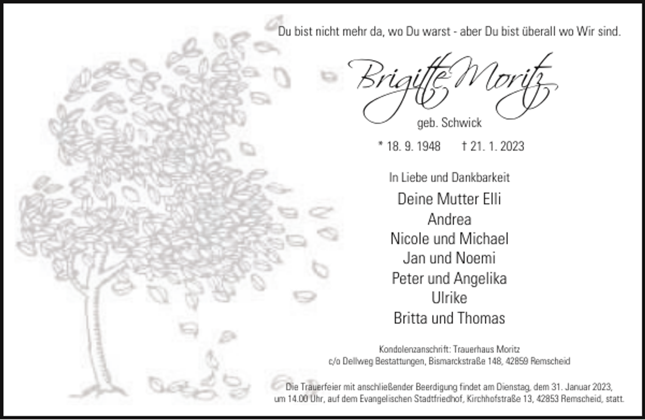 <p>Du bist nicht mehr da, wo Du warst - aber Du bist überall wo Wir sind.</p><p>Brigi�te Moritz<br />geb. Schwick<br />* 18. 9. 1948</p><p>† 21. 1. 2023</p><p>In Liebe und Dankbarkeit</p><p>Deine Mutter Elli<br />Andrea<br />Nicole und Michael<br />Jan und Noemi<br />Peter und Angelika<br />Ulrike<br />Britta und Thomas<br />Kondolenzanschrift: Trauerhaus Moritz<br />c/o Dellweg Bestattungen, Bismarckstraße 148, 42859 Remscheid<br />Die Trauerfeier mit anschließender Beerdigung findet am Dienstag, dem 31. Januar 2023,<br />um 14.00 Uhr, auf dem Evangelischen Stadtfriedhof, Kirchhofstraße 13, 42853 Remscheid, statt.</p>