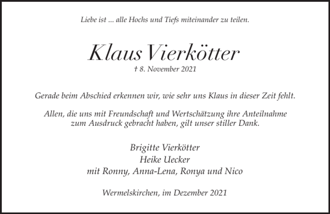 <p>Liebe ist ... alle Hochs und Tiefs miteinander zu teilen.</p><p>Klaus Vierkötter<br />† 8. November 2021</p><p>Gerade beim Abschied erkennen wir, wie sehr uns Klaus in dieser Zeit fehlt.<br />Allen, die uns mit Freundschaft und Wertschätzung ihre Anteilnahme<br />zum Ausdruck gebracht haben, gilt unser stiller Dank.</p><p>Brigitte Vierkötter<br />Heike Uecker<br />mit Ronny, Anna-Lena, Ronya und Nico<br />Wermelskirchen, im Dezember 2021</p>