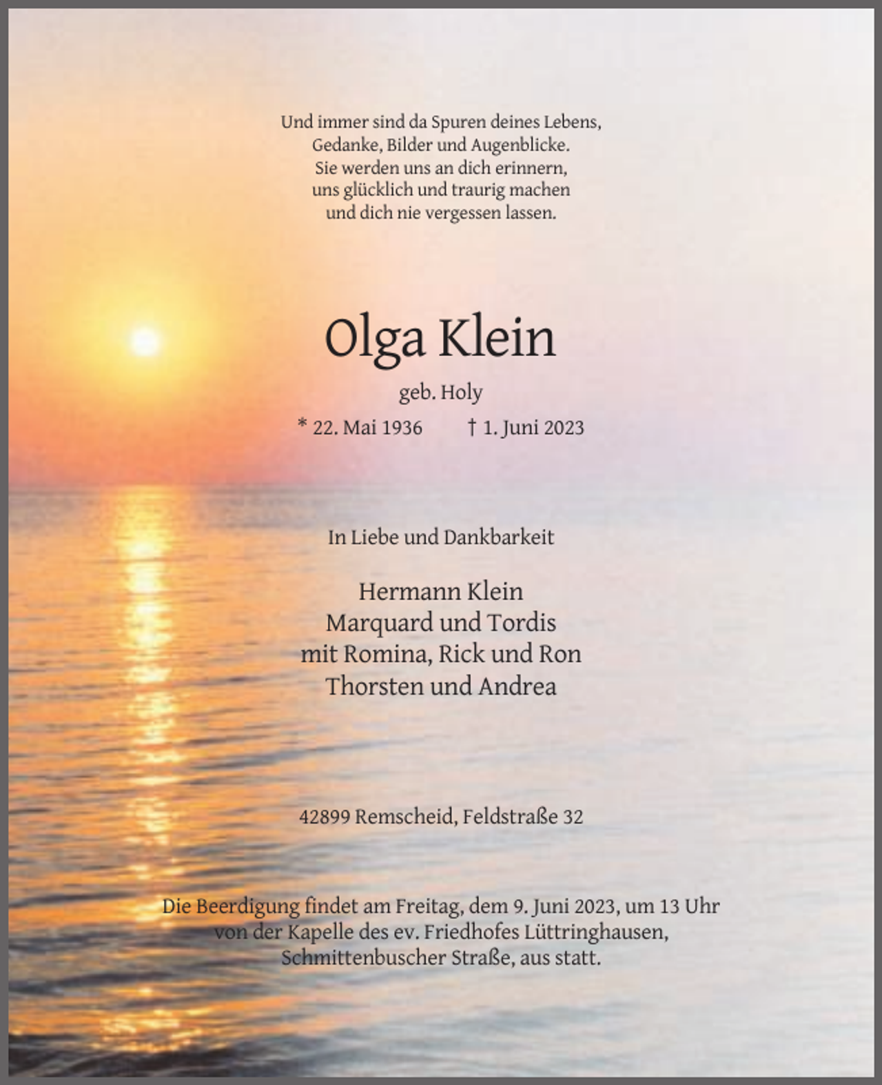 <p>Und immer sind da Spuren deines Lebens,<br />Gedanke, Bilder und Augenblicke.<br />Sie werden uns an dich erinnern,<br />uns glücklich und traurig machen<br />und dich nie vergessen lassen.</p><p>Olga Klein<br />geb. Holy<br />* 22. Mai 1936</p><p>† 1. Juni 2023</p><p>In Liebe und Dankbarkeit</p><p>Hermann Klein<br />Marquard und Tordis<br />mit Romina, Rick und Ron<br />Thorsten und Andrea</p><p>42899 Remscheid, Feldstraße 32</p><p>Die Beerdigung findet am Freitag, dem 9. Juni 2023, um 13 Uhr<br />von der Kapelle des ev. Friedhofes Lüttringhausen,<br />Schmittenbuscher Straße, aus statt.</p>