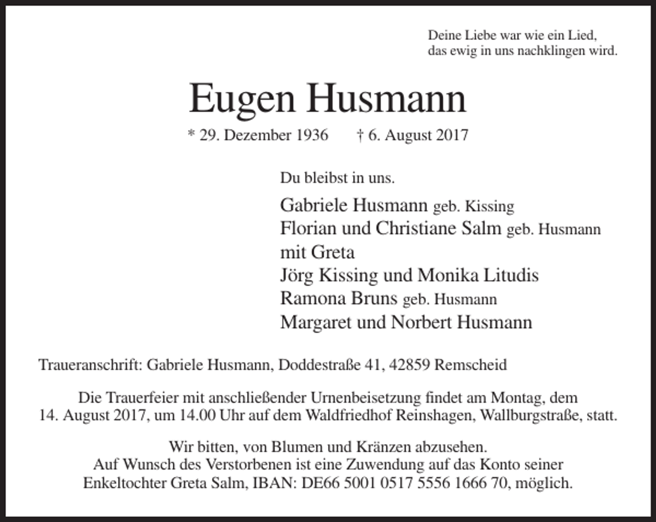<p>Titel<br />Mustertext</p><p>Deine Liebe war wie ein Lied,<br />das ewig in uns nachklingen wird.</p><p>Eugen Husmann<br />* 29. Dezember 1936</p><p>† 6. August 2017</p><p>Du bleibst in uns.</p><p>Gabriele Husmann geb. Kissing<br />Florian und Christiane Salm geb. Husmann<br />mit Greta<br />Jörg Kissing und Monika Litudis<br />Ramona Bruns geb. Husmann<br />Margaret und Norbert Husmann<br />Traueranschrift: Gabriele Husmann, Doddestraße 41, 42859 Remscheid<br />Die Trauerfeier mit anschließender Urnenbeisetzung findet am Montag, dem<br />14. August 2017, um 14.00 Uhr auf dem Waldfriedhof Reinshagen, Wallburgstraße, statt.<br />Wir bitten, von Blumen und Kränzen abzusehen.<br />Auf Wunsch des Verstorbenen ist eine Zuwendung auf das Konto seiner<br />Enkeltochter Greta Salm, IBAN: DE66 5001 0517 5556 1666 70, möglich.</p>