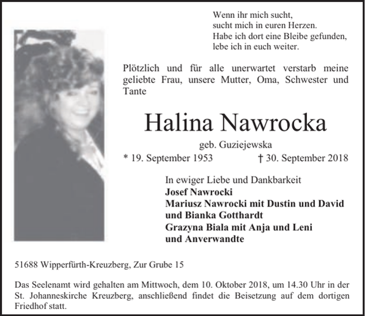 <p>Wenn ihr mich sucht,<br />sucht mich in euren Herzen.<br />Habe ich dort eine Bleibe gefunden,<br />lebe ich in euch weiter.</p><p>Plötzlich und für alle unerwartet verstarb meine<br />geliebte Frau, unsere Mutter, Oma, Schwester und<br />Tante</p><p>Halina Nawrocka</p><p>geb. Guziejewska<br />* 19. September 1953<br />† 30. September 2018<br />In ewiger Liebe und Dankbarkeit<br />Josef Nawrocki<br />Mariusz Nawrocki mit Dustin und David<br />und Bianka Gotthardt<br />Grazyna Biala mit Anja und Leni<br />und Anverwandte<br />51688 Wipperfürth-Kreuzberg, Zur Grube 15<br />Das Seelenamt wird gehalten am Mittwoch, dem 10. Oktober 2018, um 14.30 Uhr in der<br />St. Johanneskirche Kreuzberg, anschließend findet die Beisetzung auf dem dortigen<br />Friedhof statt.</p>
