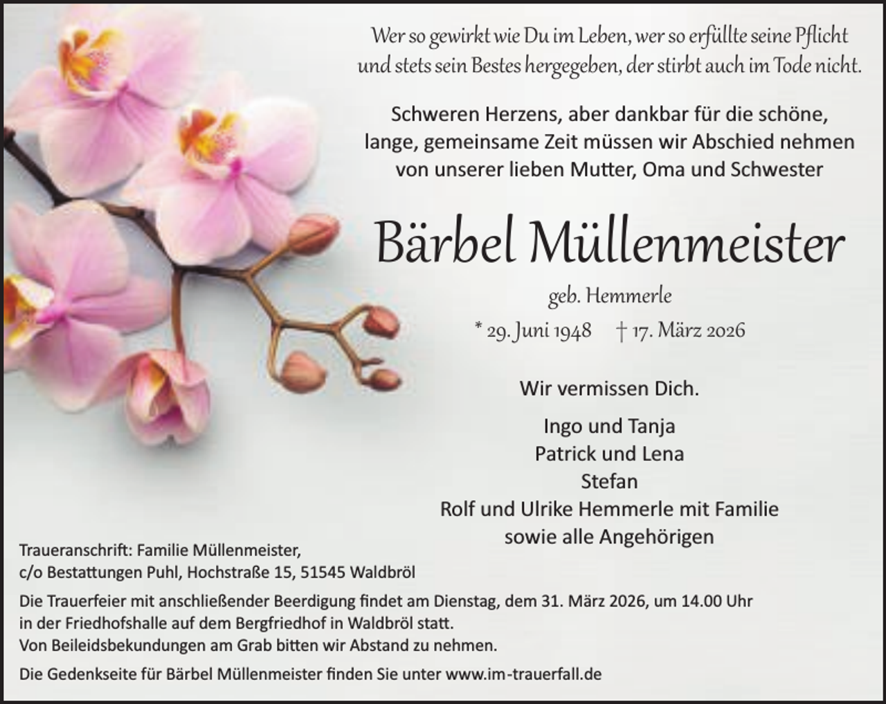 <p>Wer so gewirkt wie Du im Leben, wer so erfüllte seine Pﬂicht<br />und stets sein Bestes hergegeben, der stirbt auch im Tode nicht.<br />Schweren Herzens, aber dankbar für die schöne,<br />lange, gemeinsame Zeit müssen wir Abschied nehmen<br />von unserer lieben Mu er, Oma und Schwester</p>
<p>Bärbel Müllenmeister<br />geb. Hemmerle<br />* 29. Juni 1948 † 17. März 2026<br />Wir vermissen Dich.</p>
<p>Traueranschrift: Familie Müllenmeister,<br />c/o Besta ungen Puhl, Hochstraße 15, 51545 Waldbröl</p>
<p>Ingo und Tanja<br />Patrick und Lena<br />Stefan<br />Rolf und Ulrike Hemmerle mit Familie<br />sowie alle Angehörigen</p>
<p>Die Trauerfeier mit anschließender Beerdigung ﬁndet am Dienstag, dem 31. März 2026, um 14.00 Uhr<br />in der Friedhofshalle auf dem Bergfriedhof in Waldbröl sta .<br />Von Beileidsbekundungen am Grab bi en wir Abstand zu nehmen.<br />Die Gedenkseite für Bärbel Müllenmeister ﬁnden Sie unter www.im­trauerfall.de</p>