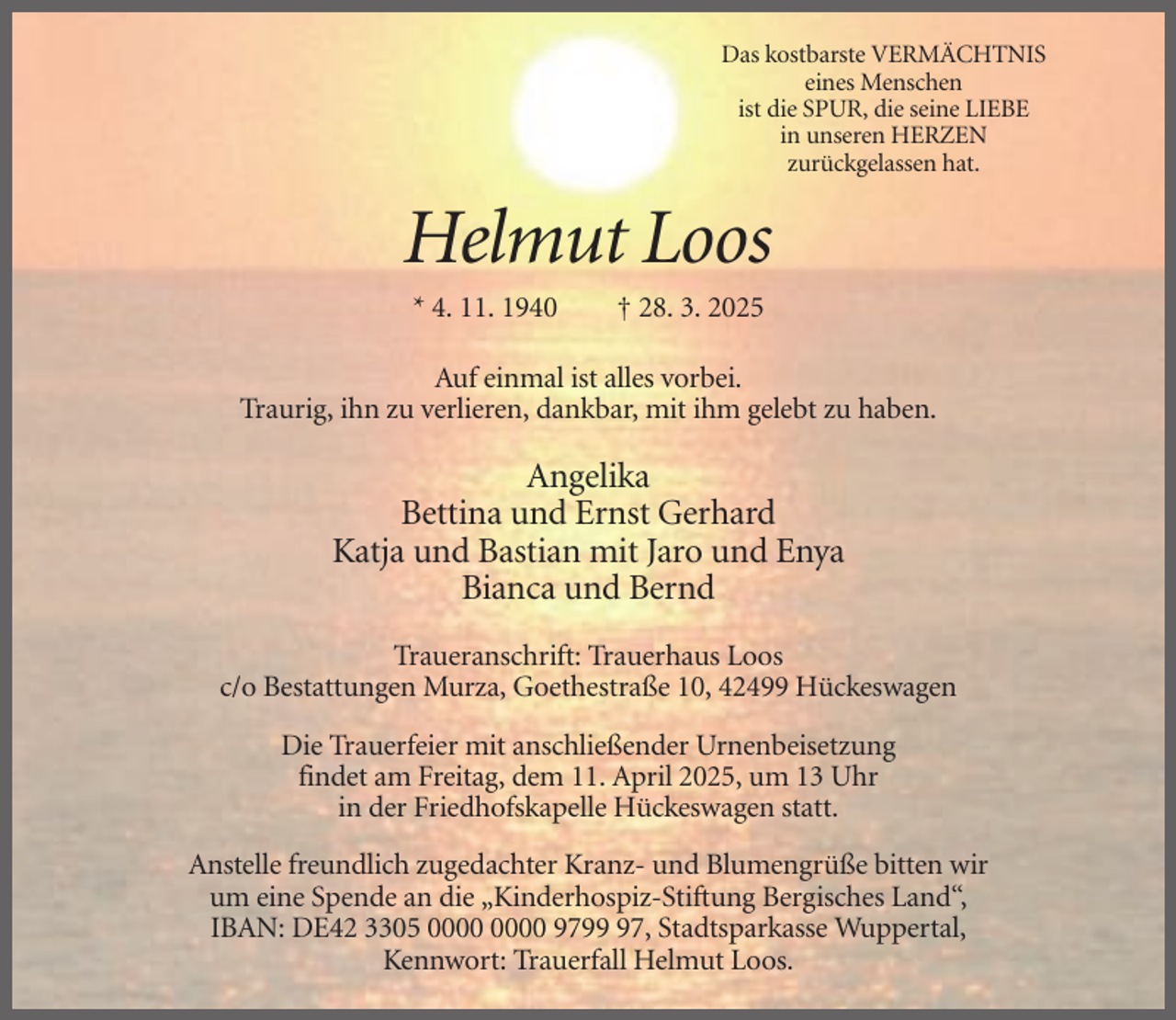 <p>Das kostbarste VERMÄCHTNIS<br />eines Menschen<br />ist die SPUR, die seine LIEBE<br />in unseren HERZEN<br />zurückgelassen hat.</p><p>Helmut Loos<br />* 4. 11. 1940</p><p>† 28. 3. 2025</p><p>Auf einmal ist alles vorbei.<br />Traurig, ihn zu verlieren, dankbar, mit ihm gelebt zu haben.</p><p>Angelika<br />Bettina und Ernst Gerhard<br />Katja und Bastian mit Jaro und Enya<br />Bianca und Bernd<br />Traueranschrift: Trauerhaus Loos<br />c/o Bestattungen Murza, Goethestraße 10, 42499 Hückeswagen<br />Die Trauerfeier mit anschließender Urnenbeisetzung<br />findet am Freitag, dem 11. April 2025, um 13 Uhr<br />in der Friedhofskapelle Hückeswagen statt.<br />Anstelle freundlich zugedachter Kranz- und Blumengrüße bitten wir<br />um eine Spende an die „Kinderhospiz-Stiftung Bergisches Land“,<br />IBAN: DE42 3305 9797, Stadtsparkasse Wuppertal,<br />Kennwort: Trauerfall Helmut Loos.</p>