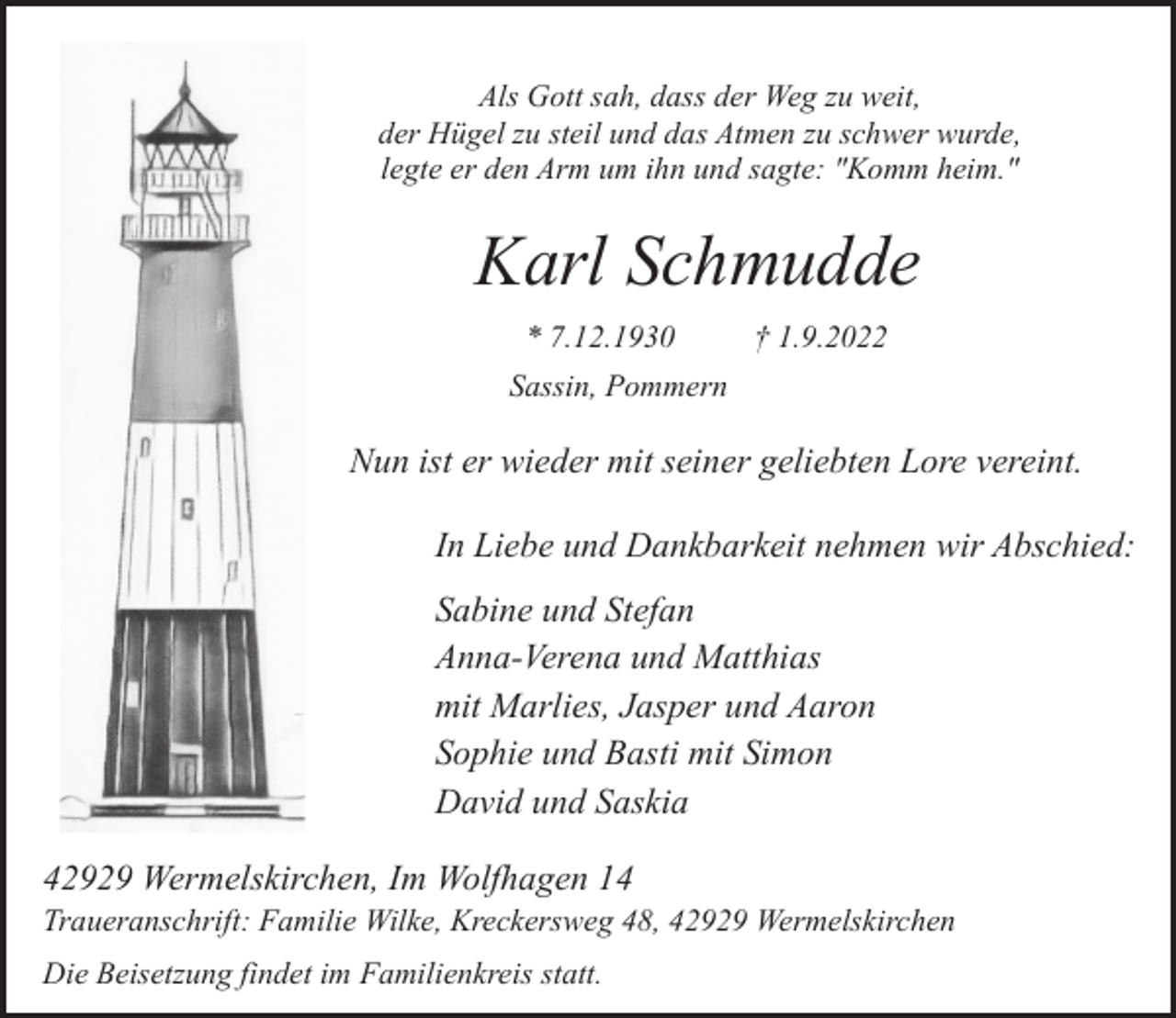 <p>Als Gott sah, dass der Weg zu weit,<br />der Hügel zu steil und das Atmen zu schwer wurde,<br />legte er den Arm um ihn und sagte: "Komm heim."</p><p>Karl Schmudde<br />* 7.12.1930</p><p>† 1.9.2022</p><p>Sassin, Pommern</p><p>Nun ist er wieder mit seiner geliebten Lore vereint.<br />In Liebe und Dankbarkeit nehmen wir Abschied:<br />Sabine und Stefan<br />Anna-Verena und Matthias<br />mit Marlies, Jasper und Aaron<br />Sophie und Basti mit Simon<br />David und Saskia<br />42929 Wermelskirchen, Im Wolfhagen 14</p><p>Traueranschrift: Familie Wilke, Kreckersweg 48, 42929 Wermelskirchen<br />Die Beisetzung findet im Familienkreis statt.</p>
