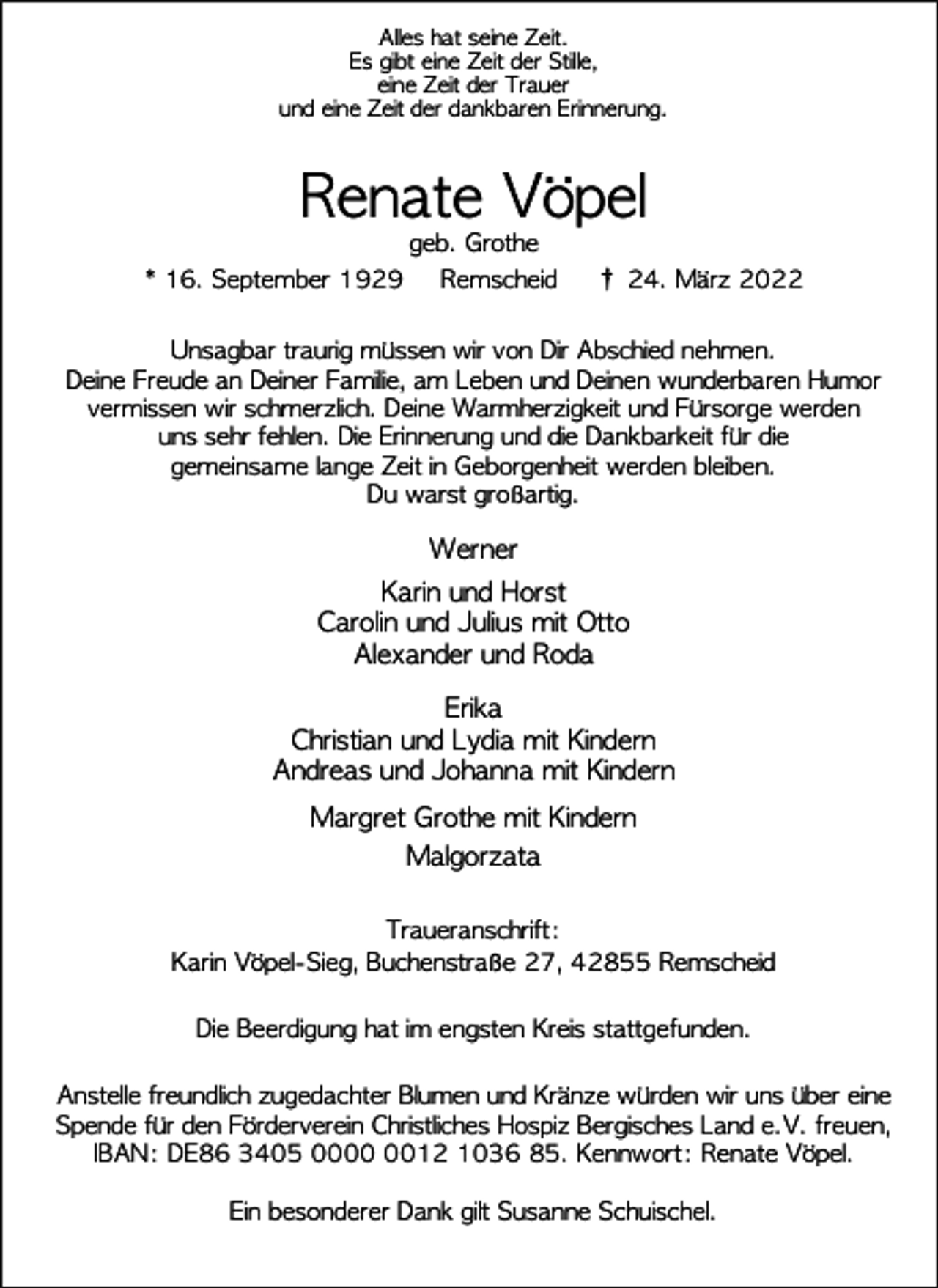 <p>Alles hat seine Zeit.<br />Es gibt eine Zeit der Stille,<br />eine Zeit der Trauer<br />und eine Zeit der dankbaren Erinnerung.</p><p>Renate Vöpel</p><p>geb. Grothe<br />* 16. September 1929<br />Remscheid</p><p>† 24. März 2022</p><p>Unsagbar traurig müssen wir von Dir Abschied nehmen.<br />Deine Freude an Deiner Familie, am Leben und Deinen wunderbaren Humor<br />vermissen wir schmerzlich. Deine Warmherzigkeit und Fürsorge werden<br />uns sehr fehlen. Die Erinnerung und die Dankbarkeit für die<br />gemeinsame lange Zeit in Geborgenheit werden bleiben.<br />Du warst großartig.</p><p>Werner<br />Karin und Horst<br />Carolin und Julius mit Otto<br />Alexander und Roda<br />Erika<br />Christian und Lydia mit Kindern<br />Andreas und Johanna mit Kindern<br />Margret Grothe mit Kindern<br />Malgorzata<br />Traueranschrift:<br />Karin Vöpel-Sieg, Buchenstraße 27, 42855 Remscheid<br />Die Beerdigung hat im engsten Kreis stattgefunden.<br />Anstelle freundlich zugedachter Blumen und Kränze würden wir uns über eine<br />Spende für den Förderverein Christliches Hospiz Bergisches Land e.V. freuen,<br />IBAN: DE86 3405 0012 1036 85. Kennwort: Renate Vöpel.<br />Ein besonderer Dank gilt Susanne Schuischel.</p>
