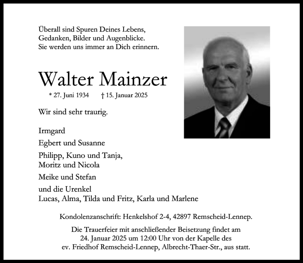 <p>Überall sind Spuren Deines Lebens,<br />Gedanken, Bilder und Augenblicke.<br />Sie werden uns immer an Dich erinnern.</p><p>Walter Mainzer<br />* 27. Juni 1934</p><p>† 15. Januar 2025</p><p>Wir sind sehr traurig.<br />Irmgard<br />Egbert und Susanne<br />Philipp, Kuno und Tanja,<br />Moritz und Nicola<br />Meike und Stefan<br />und die Urenkel<br />Lucas, Alma, Tilda und Fritz, Karla und Marlene<br />Kondolenzanschrift: Henkelshof 2-4, 42897 Remscheid-Lennep.<br />Die Trauerfeier mit anschließender Beisetzung findet am<br />24. Januar 2025 um 12:00 Uhr von der Kapelle des<br />ev. Friedhof Remscheid-Lennep, Albrecht-Thaer-Str., aus statt.</p>