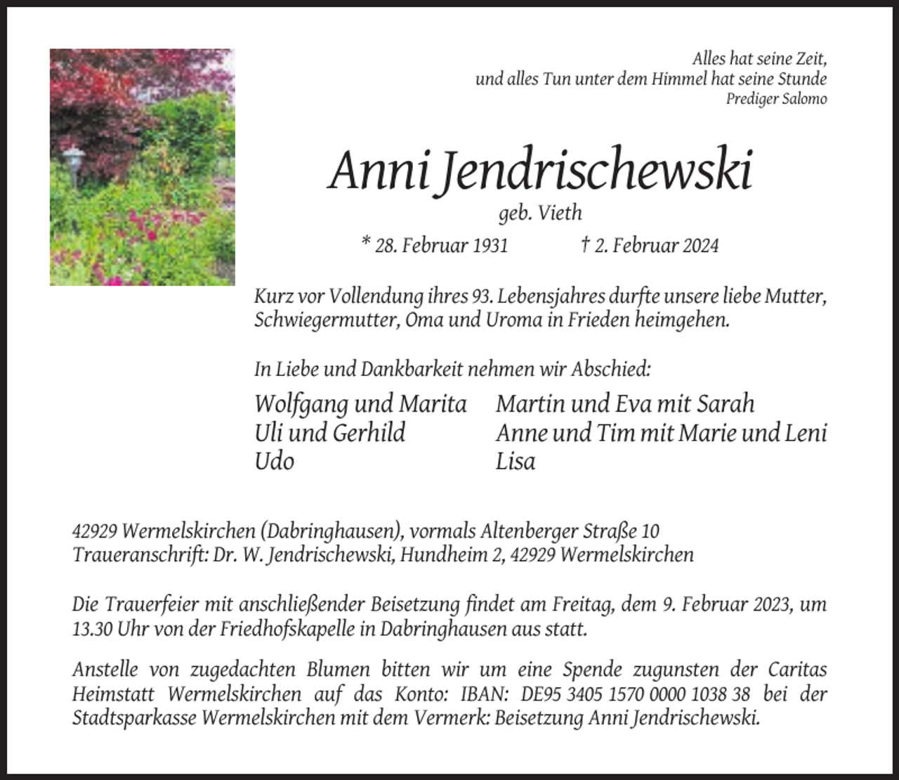 <p>Alles hat seine Zeit,<br />und alles Tun unter dem Himmel hat seine Stunde<br />Prediger Salomo</p><p>Anni Jendrischewski<br />geb. Vieth<br />* 28. Februar 1931<br />† 2. Februar 2024<br />Kurz vor Vollendung ihres 93. Lebensjahres durfte unsere liebe Mutter,<br />Schwiegermutter, Oma und Uroma in Frieden heimgehen.<br />In Liebe und Dankbarkeit nehmen wir Abschied:</p><p>Wolfgang und Marita<br />Uli und Gerhild<br />Udo</p><p>Martin und Eva mit Sarah<br />Anne und Tim mit Marie und Leni<br />Lisa</p><p>42929 Wermelskirchen (Dabringhausen), vormals Altenberger Straße 10<br />Traueranschrift: Dr. W. Jendrischewski, Hundheim 2, 42929 Wermelskirchen<br />Die Trauerfeier mit anschließender Beisetzung findet am Freitag, dem 9. Februar 2023, um<br />13.30 Uhr von der Friedhofskapelle in Dabringhausen aus statt.<br />Anstelle von zugedachten Blumen bitten wir um eine Spende zugunsten der Caritas<br />Heimstatt Wermelskirchen auf das Konto: IBAN: DE95 3405 157000 10 bei der<br />Stadtsparkasse Wermelskirchen mit dem Vermerk: Beisetzung Anni Jendrischewski.</p>