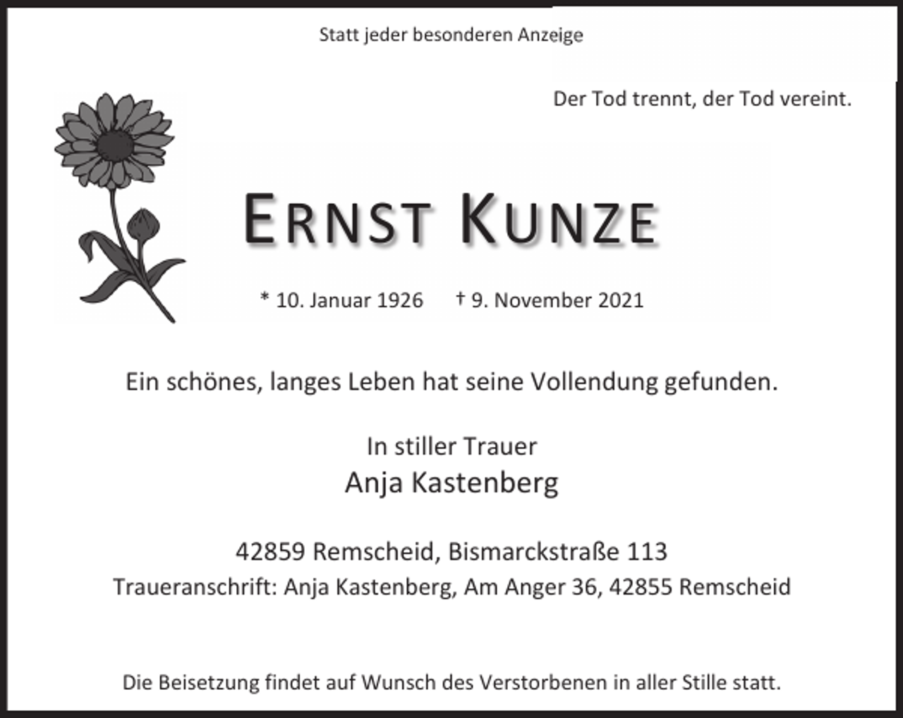 <p>Statt jeder besonderen Anzeige</p><p>Der Tod trennt, der Tod vereint.</p><p>E RNST K UNZE<br />* 10. Januar 1926</p><p>† 9. November 2021</p><p>Ein schönes, langes Leben hat seine Vollendung gefunden.<br />In stiller Trauer</p><p>Anja Kastenberg<br />42859 Remscheid, Bismarckstraße 113<br />Traueranschrift: Anja Kastenberg, Am Anger 36, 42855 Remscheid</p><p>Die Beisetzung findet auf Wunsch des Verstorbenen in aller Stille statt.</p>