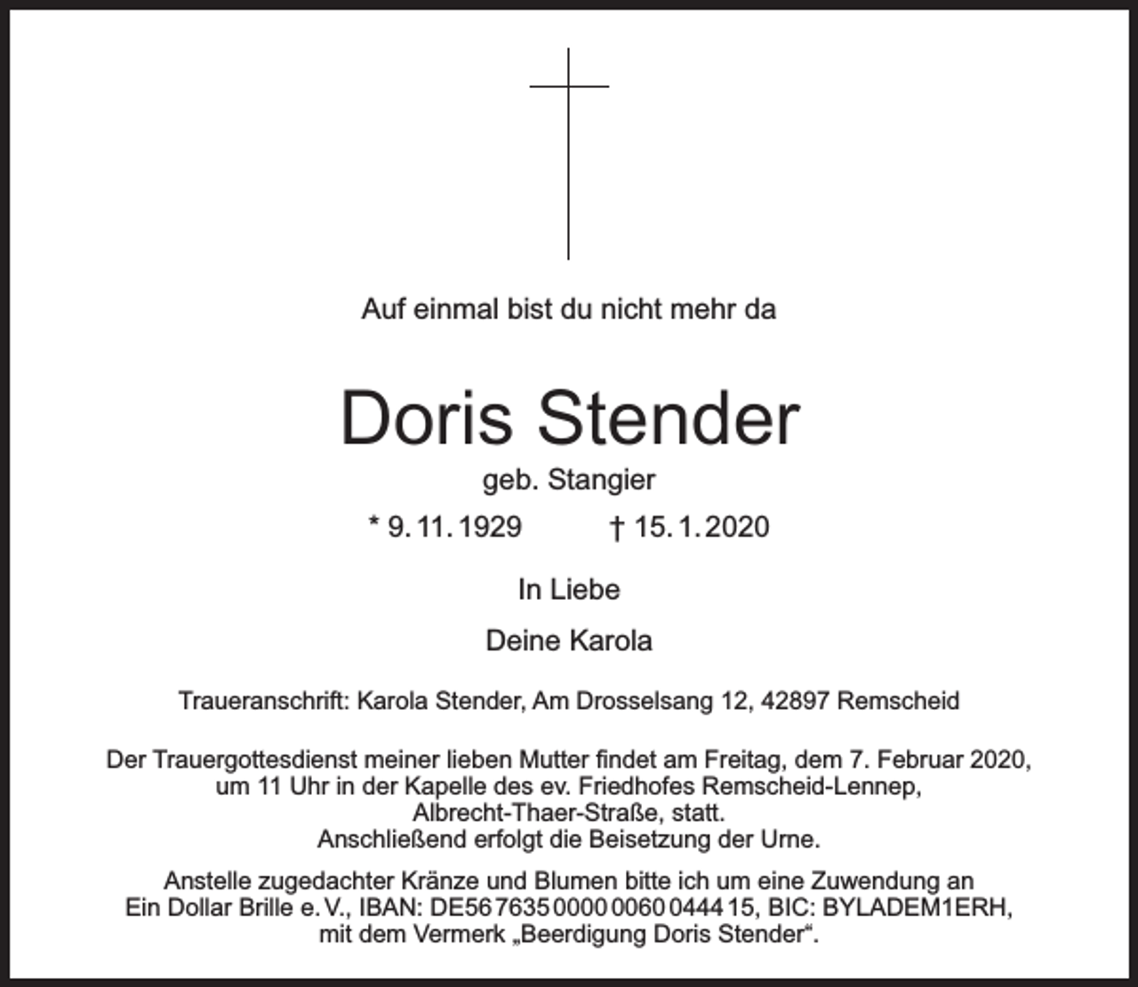<p>Auf einmal bist du nicht mehr da</p><p>Doris Stender<br />geb. Stangier</p><p>* 9. 11. 1929</p><p>† 15. 1. 2020</p><p>In Liebe<br />Deine Karola<br />Traueranschrift: Karola Stender, Am Drosselsang 12, 42897 Remscheid<br />Der Trauergottesdienst meiner lieben Mutter ﬁndet am Freitag, dem 7. Februar 2020,<br />um 11 Uhr in der Kapelle des ev. Friedhofes Remscheid-Lennep,<br />Albrecht-Thaer-Straße, statt.<br />Anschließend erfolgt die Beisetzung der Urne.<br />Anstelle zugedachter Kränze und Blumen bitte ich um eine Zuwendung an<br />Ein Dollar Brille e. V., IBAN: DE56 7635 006444 15, BIC: BYLADEM1ERH,<br />mit dem Vermerk „Beerdigung Doris Stender“.</p>