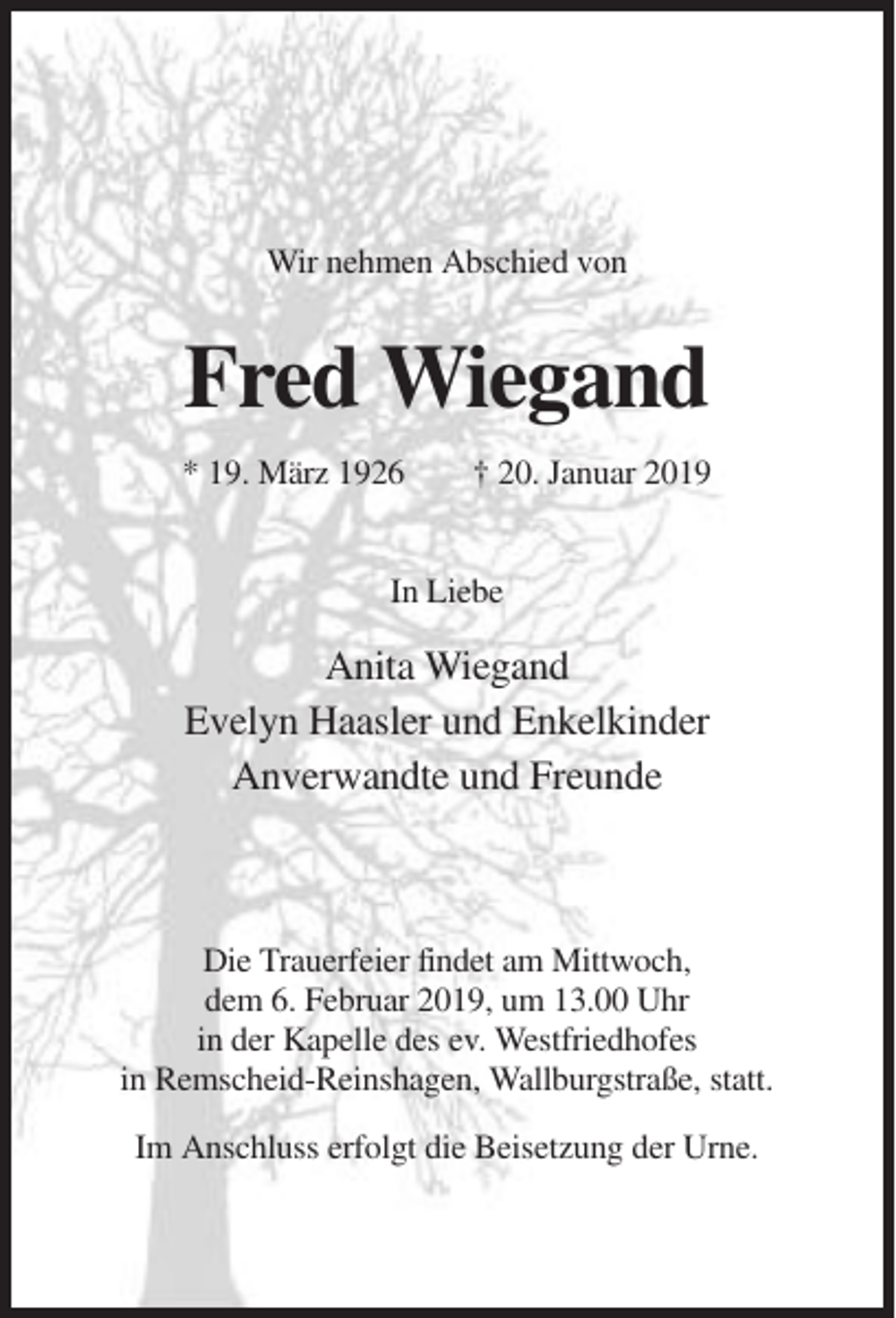 <p>Wir nehmen Abschied von</p><p>Fred Wiegand<br />* 19. März 1926</p><p>† 20. Januar 2019</p><p>In Liebe</p><p>Anita Wiegand<br />Evelyn Haasler und Enkelkinder<br />Anverwandte und Freunde</p><p>Die Trauerfeier findet am Mittwoch,<br />dem 6. Februar 2019, um 13.00 Uhr<br />in der Kapelle des ev. Westfriedhofes<br />in Remscheid-Reinshagen, Wallburgstraße, statt.<br />Im Anschluss erfolgt die Beisetzung der Urne.</p>