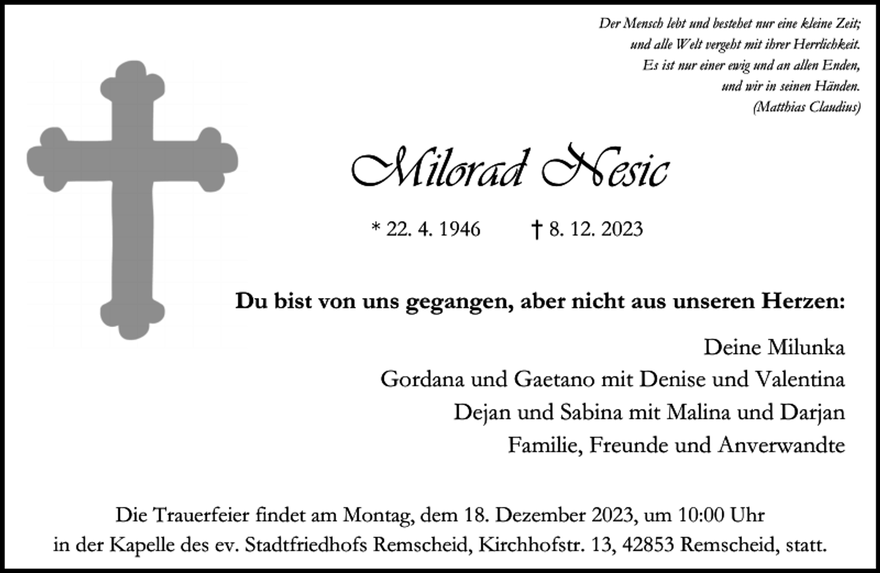 <p>Der Mensch lebt und bestehet nur eine kleine Zeit;<br />und alle Welt vergeht mit ihrer Herrlichkeit.<br />Es ist nur einer ewig und an allen Enden,<br />und wir in seinen Händen.<br />(Matthias Claudius)</p><p>Milorad Nesic<br />* 22. 4. 1946</p><p>† 8. 12. 2023</p><p>Du bist von uns gegangen, aber nicht aus unseren Herzen:<br />Deine Milunka<br />Gordana und Gaetano mit Denise und Valentina<br />Dejan und Sabina mit Malina und Darjan<br />Familie, Freunde und Anverwandte<br />Die Trauerfeier findet am Montag, dem 18. Dezember 2023, um 10:00 Uhr<br />in der Kapelle des ev. Stadtfriedhofs Remscheid, Kirchhofstr. 13, 42853 Remscheid, statt.</p>