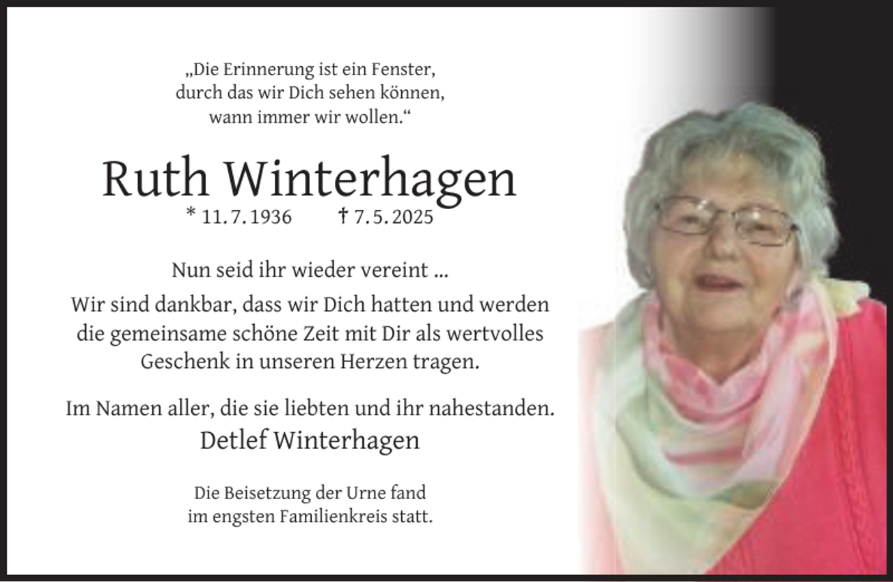 <p>„Die Erinnerung ist ein Fenster,<br />durch das wir Dich sehen können,<br />wann immer wir wollen.“</p><p>Ruth Winterhagen<br />* 11. 7. 1936</p><p>† 7. 5. 2025</p><p>Nun seid ihr wieder vereint …<br />Wir sind dankbar, dass wir Dich hatten und werden<br />die gemeinsame schöne Zeit mit Dir als wertvolles<br />Geschenk in unseren Herzen tragen.<br />Im Namen aller, die sie liebten und ihr nahestanden.</p><p>Detlef Winterhagen</p><p>Die Beisetzung der Urne fand<br />im engsten Familienkreis statt.</p>