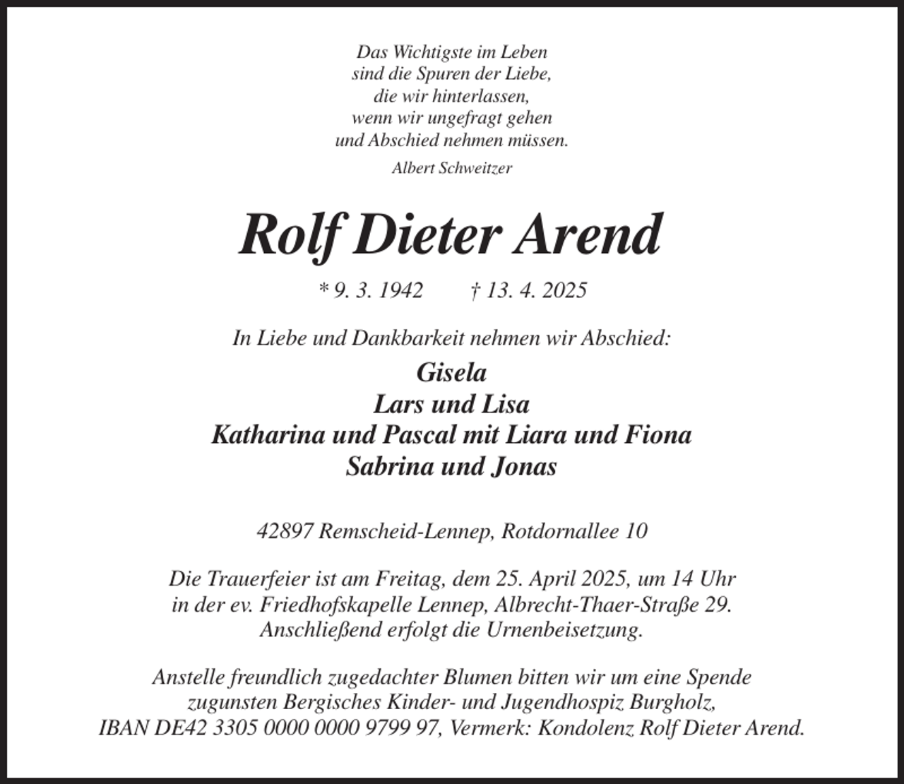 <p>Das Wichtigste im Leben<br />sind die Spuren der Liebe,<br />die wir hinterlassen,<br />wenn wir ungefragt gehen<br />und Abschied nehmen müssen.<br />Albert Schweitzer</p><p>Rolf Dieter Arend<br />* 9. 3. 1942</p><p>† 13. 4. 2025</p><p>In Liebe und Dankbarkeit nehmen wir Abschied:</p><p>Gisela<br />Lars und Lisa<br />Katharina und Pascal mit Liara und Fiona<br />Sabrina und Jonas<br />42897 Remscheid-Lennep, Rotdornallee 10<br />Die Trauerfeier ist am Freitag, dem 25. April 2025, um 14 Uhr<br />in der ev. Friedhofskapelle Lennep, Albrecht-Thaer-Straße 29.<br />Anschließend erfolgt die Urnenbeisetzung.<br />Anstelle freundlich zugedachter Blumen bitten wir um eine Spende<br />zugunsten Bergisches Kinder- und Jugendhospiz Burgholz,<br />IBAN DE42 3305 9797, Vermerk: Kondolenz Rolf Dieter Arend.</p>