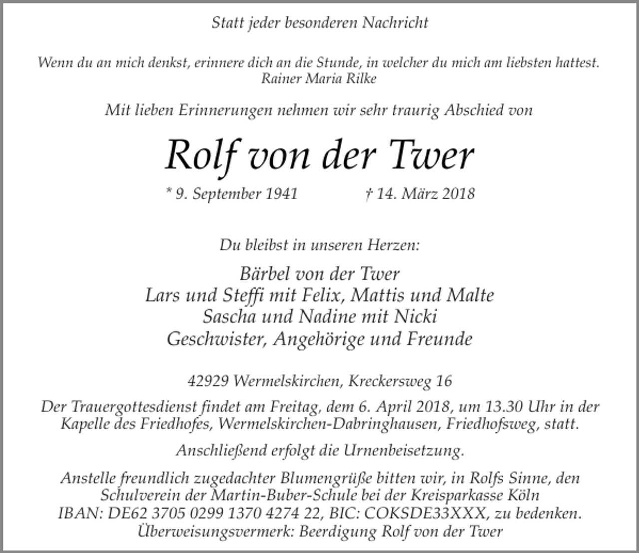 <p>Statt jeder besonderen Nachricht<br />Wenn du an mich denkst, erinnere dich an die Stunde, in welcher du mich am liebsten hattest.<br />Rainer Maria Rilke</p><p>Mit lieben Erinnerungen nehmen wir sehr traurig Abschied von</p><p>Rolf von der Twer<br />* 9. September 1941</p><p>† 14. März 2018</p><p>Du bleibst in unseren Herzen:</p><p>Bärbel von der Twer<br />Lars und Steffi mit Felix, Mattis und Malte<br />Sascha und Nadine mit Nicki<br />Geschwister, Angehörige und Freunde<br />42929 Wermelskirchen, Kreckersweg 16<br />Der Trauergottesdienst findet am Freitag, dem 6. April 2018, um 13.30 Uhr in der<br />Kapelle des Friedhofes, Wermelskirchen-Dabringhausen, Friedhofsweg, statt.<br />Anschließend erfolgt die Urnenbeisetzung.<br />Anstelle freundlich zugedachter Blumengrüße bitten wir, in Rolfs Sinne, den<br />Schulverein der Martin-Buber-Schule bei der Kreisparkasse Köln<br />IBAN: DE62 3705 0299 1370 4274 22, BIC: COKSDE33XXX, zu bedenken.<br />Überweisungsvermerk: Beerdigung Rolf von der Twer</p>
