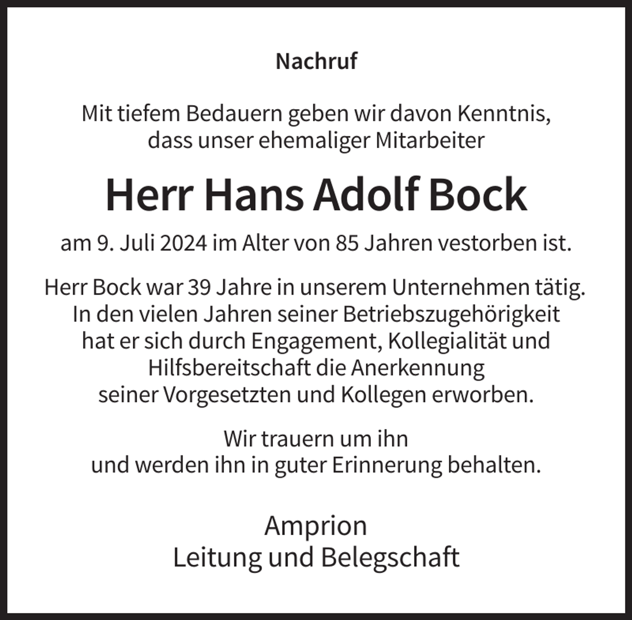 <p>Nachruf<br />Mit tiefem Bedauern geben wir davon Kenntnis,<br />dass unser ehemaliger Mitarbeiter</p><p>Herr Hans Adolf Bock<br />am 9. Juli 2024 im Alter von 85 Jahren vestorben ist.<br />Herr Bock war 39 Jahre in unserem Unternehmen tätig.<br />In den vielen Jahren seiner Betriebszugehörigkeit<br />hat er sich durch Engagement, Kollegialität und<br />Hilfsbereitschaft die Anerkennung<br />seiner Vorgesetzten und Kollegen erworben.<br />Wir trauern um ihn<br />und werden ihn in guter Erinnerung behalten.</p><p>Amprion<br />Leitung und Belegschaft</p>
