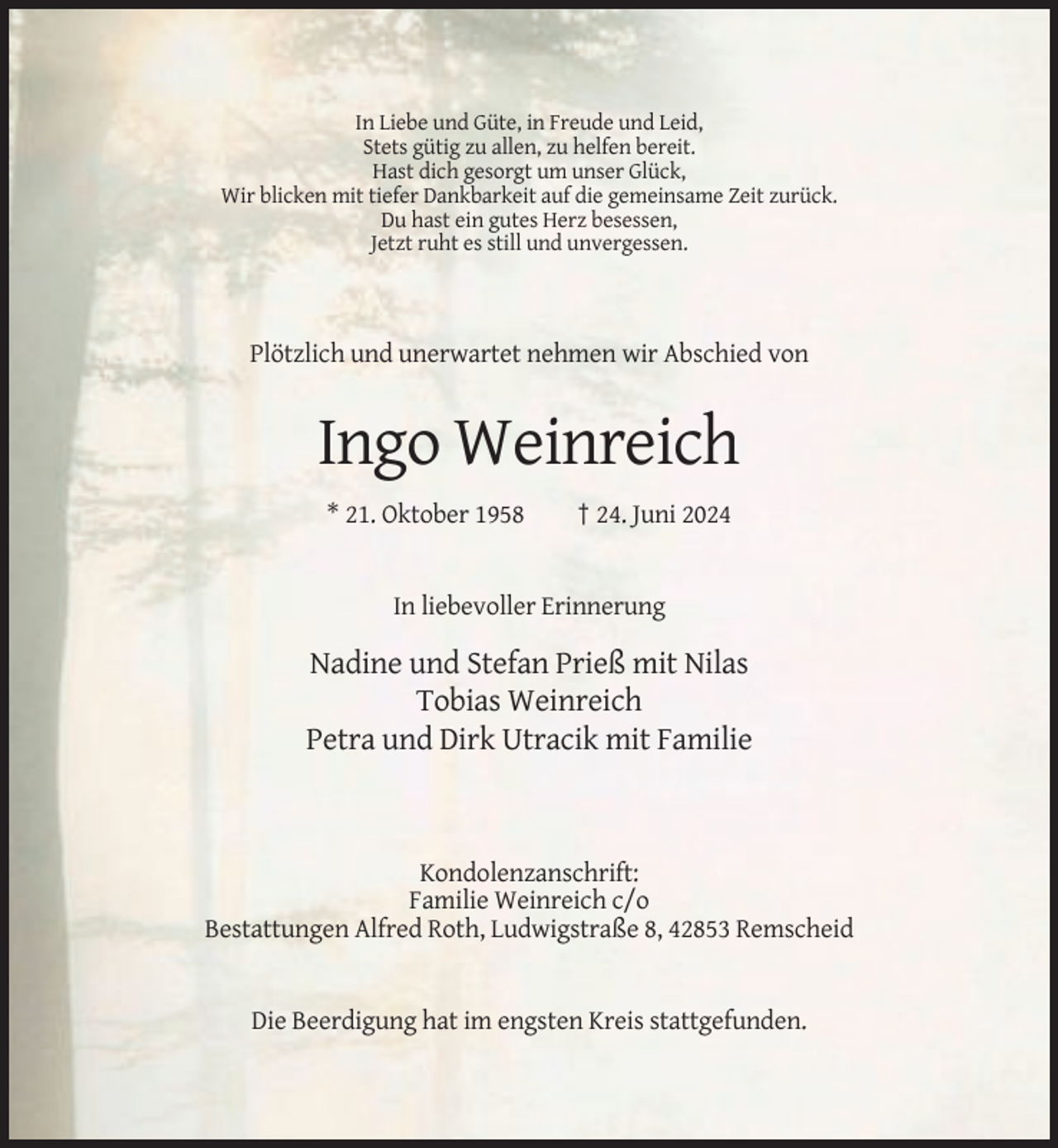 <p>In Liebe und Güte, in Freude und Leid,<br />Stets gütig zu allen, zu helfen bereit.<br />Hast dich gesorgt um unser Glück,<br />Wir blicken mit tiefer Dankbarkeit auf die gemeinsame Zeit zurück.<br />Du hast ein gutes Herz besessen,<br />Jetzt ruht es still und unvergessen.</p><p>Plötzlich und unerwartet nehmen wir Abschied von</p><p>Ingo Weinreich<br />* 21. Oktober 1958</p><p>† 24. Juni 2024</p><p>In liebevoller Erinnerung</p><p>Nadine und Stefan Prieß mit Nilas<br />Tobias Weinreich<br />Petra und Dirk Utracik mit Familie</p><p>Kondolenzanschrift:<br />Familie Weinreich c/o<br />Bestattungen Alfred Roth, Ludwigstraße 8, 42853 Remscheid</p><p>Die Beerdigung hat im engsten Kreis stattgefunden.</p>