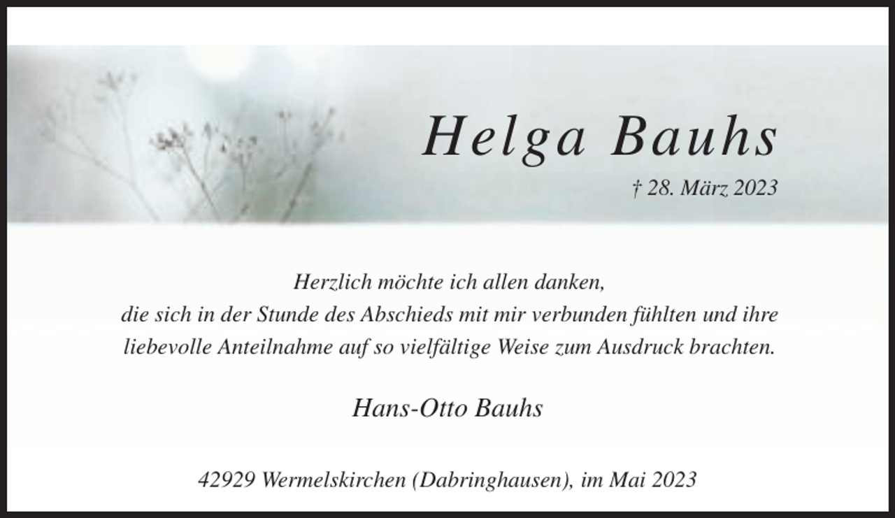 <p>Helga Bauhs<br />† 28. März 2023</p><p>Herzlich möchte ich allen danken,<br />die sich in der Stunde des Abschieds mit mir verbunden fühlten und ihre<br />liebevolle Anteilnahme auf so vielfältige Weise zum Ausdruck brachten.</p><p>Hans-Otto Bauhs<br />42929 Wermelskirchen (Dabringhausen), im Mai 2023</p>