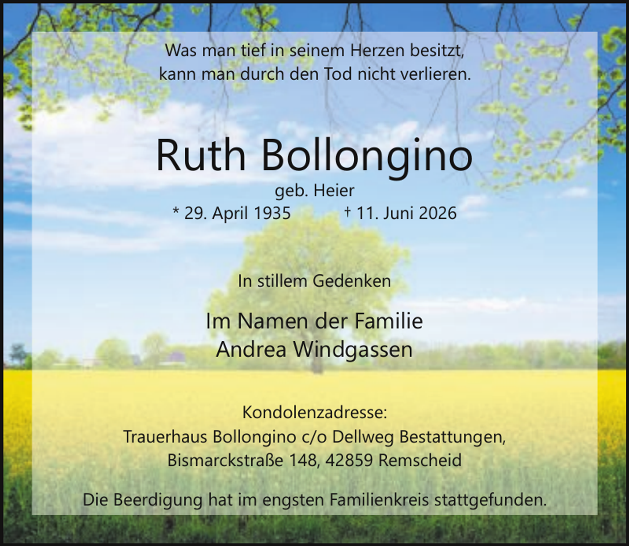<p>Was man tief in seinem Herzen besitzt,<br />kann man durch den Tod nicht verlieren.</p><p>Ruth Bollongino<br />geb. Heier<br />* 29. April 1935<br />† 11. Juni 2026<br />In stillem Gedenken</p><p>Im Namen der Familie<br />Andrea Windgassen<br />Kondolenzadresse:<br />Trauerhaus Bollongino c/o Dellweg Bestattungen,<br />Bismarckstraße 148, 42859 Remscheid<br />Die Beerdigung hat im engsten Familienkreis stattgefunden.</p>