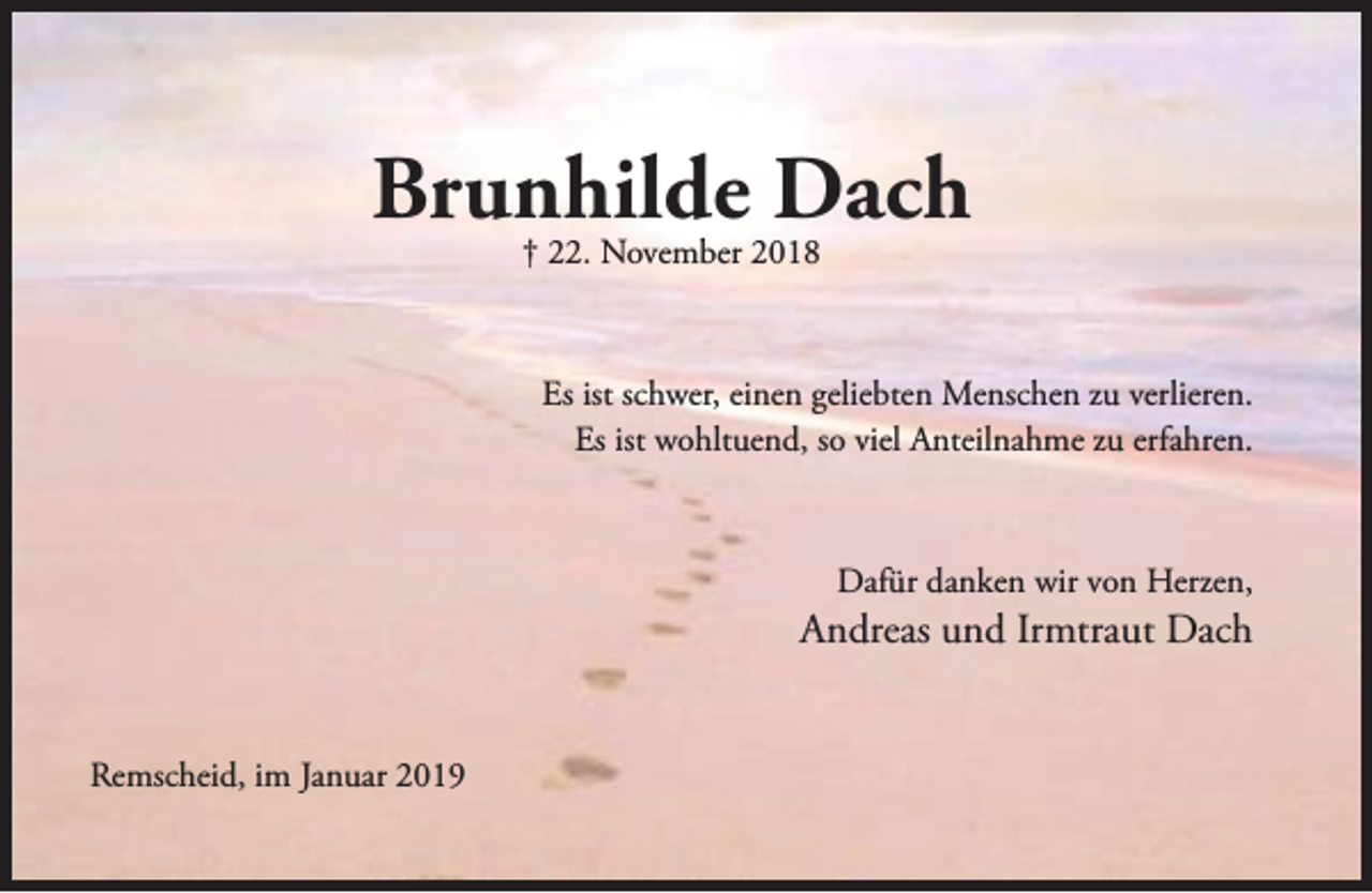 <p>Brunhilde Dach<br />† 22. November 2018</p><p>Es ist schwer, einen geliebten Menschen zu verlieren.<br />Es ist wohltuend, so viel Anteilnahme zu erfahren.</p><p>Dafür danken wir von Herzen,</p><p>Andreas und Irmtraut Dach<br />Remscheid, im Januar 2019</p>