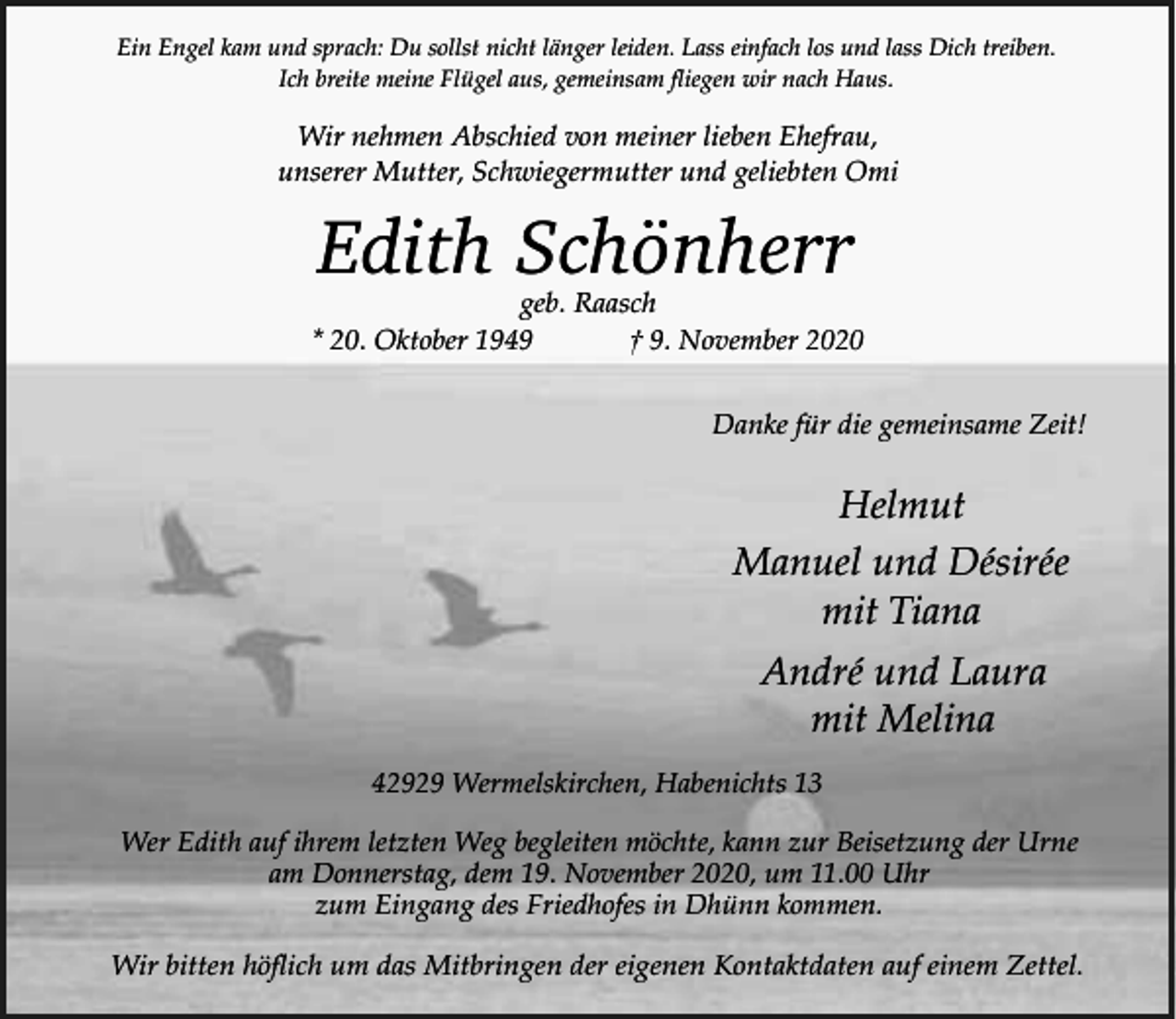 <p>Ein Engel kam und sprach: Du sollst nicht länger leiden. Lass einfach los und lass Dich treiben.<br />Ich breite meine Flügel aus, gemeinsam fliegen wir nach Haus.</p><p>Wir nehmen Abschied von meiner lieben Ehefrau,<br />unserer Mutter, Schwiegermutter und geliebten Omi</p><p>Edith Schönherr</p><p>geb. Raasch<br />* 20. Oktober 1949<br />† 9. November 2020<br />Danke für die gemeinsame Zeit!</p><p>Helmut<br />Manuel und Désirée<br />mit Tiana<br />André und Laura<br />mit Melina<br />42929 Wermelskirchen, Habenichts 13<br />Wer Edith auf ihrem letzten Weg begleiten möchte, kann zur Beisetzung der Urne<br />am Donnerstag, dem 19. November 2020, um 11.00 Uhr<br />zum Eingang des Friedhofes in Dhünn kommen.</p><p>Wir bitten höflich um das Mitbringen der eigenen Kontaktdaten auf einem Zettel.</p>