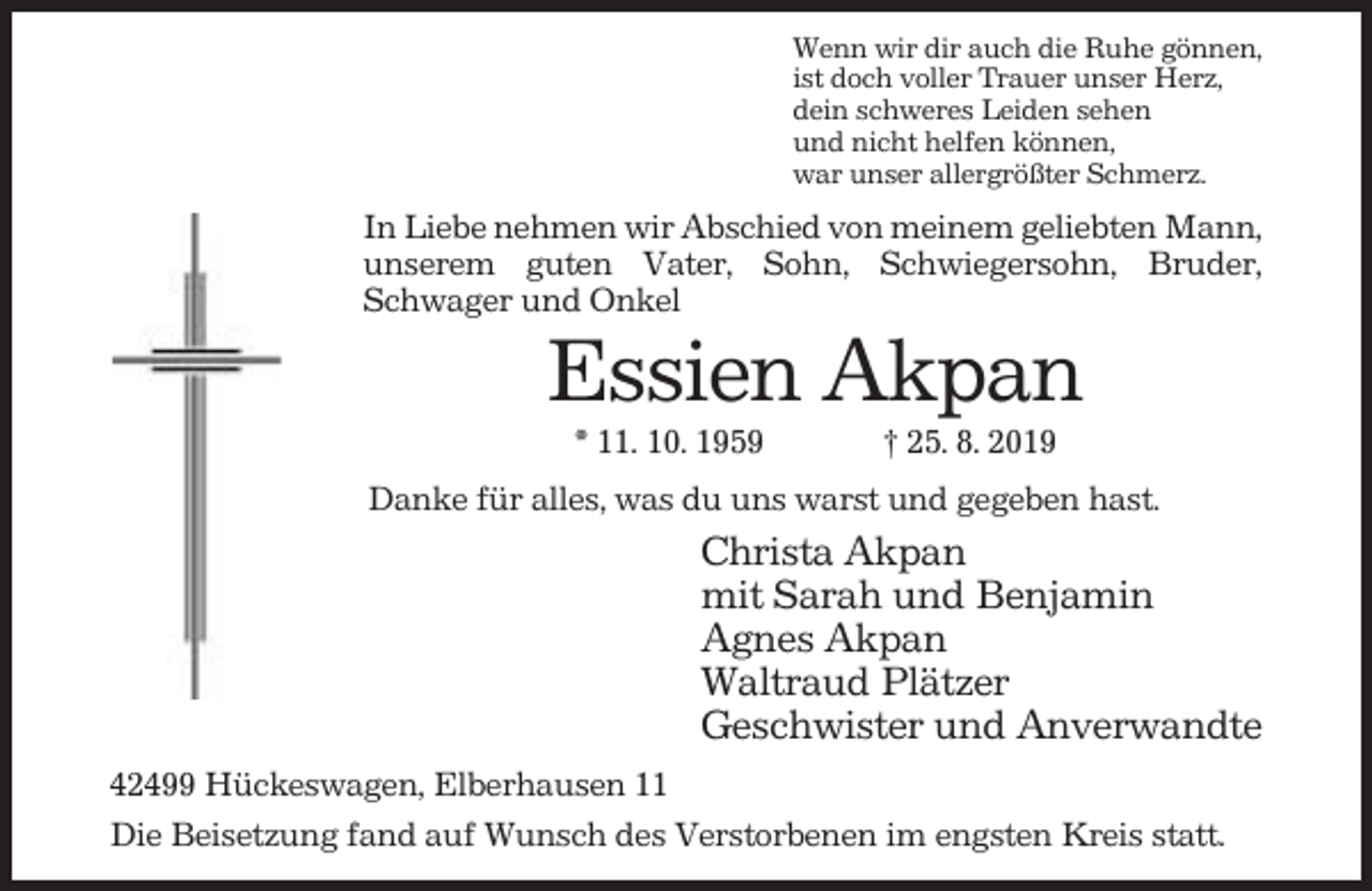 <p>Wenn wir dir auch die Ruhe gönnen,<br />ist doch voller Trauer unser Herz,<br />dein schweres Leiden sehen<br />und nicht helfen können,<br />war unser allergrößter Schmerz.</p><p>In Liebe nehmen wir Abschied von meinem geliebten Mann,<br />unserem guten Vater, Sohn, Schwiegersohn, Bruder,<br />Schwager und Onkel</p><p>Essien Akpan<br />* 11. 10. 1959</p><p>† 25. 8. 2019</p><p>Danke für alles, was du uns warst und gegeben hast.</p><p>Christa Akpan<br />mit Sarah und Benjamin<br />Agnes Akpan<br />Waltraud Plätzer<br />Geschwister und Anverwandte<br />42499 Hückeswagen, Elberhausen 11<br />Die Beisetzung fand auf Wunsch des Verstorbenen im engsten Kreis statt.</p>