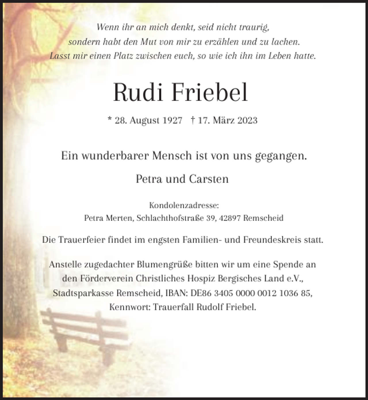 <p>Wenn ihr an mich denkt, seid nicht traurig,<br />sondern habt den Mut von mir zu erzählen und zu lachen.<br />Lasst mir einen Platz zwischen euch, so wie ich ihn im Leben hatte.</p><p>Rudi Friebel<br />* 28. August 1927 † 17. März 2023</p><p>Ein wunderbarer Mensch ist von uns gegangen.<br />Petra und Carsten<br />Kondolenzadresse:<br />Petra Merten, Schlachthofstraße 39, 42897 Remscheid</p><p>Die Trauerfeier findet im engsten Familien- und Freundeskreis statt.<br />Anstelle zugedachter Blumengrüße bitten wir um eine Spende an<br />den Förderverein Christliches Hospiz Bergisches Land e.V.,<br />Stadtsparkasse Remscheid, IBAN: DE86 3405 0012 1036 85,<br />Kennwort: Trauerfall Rudolf Friebel.</p>