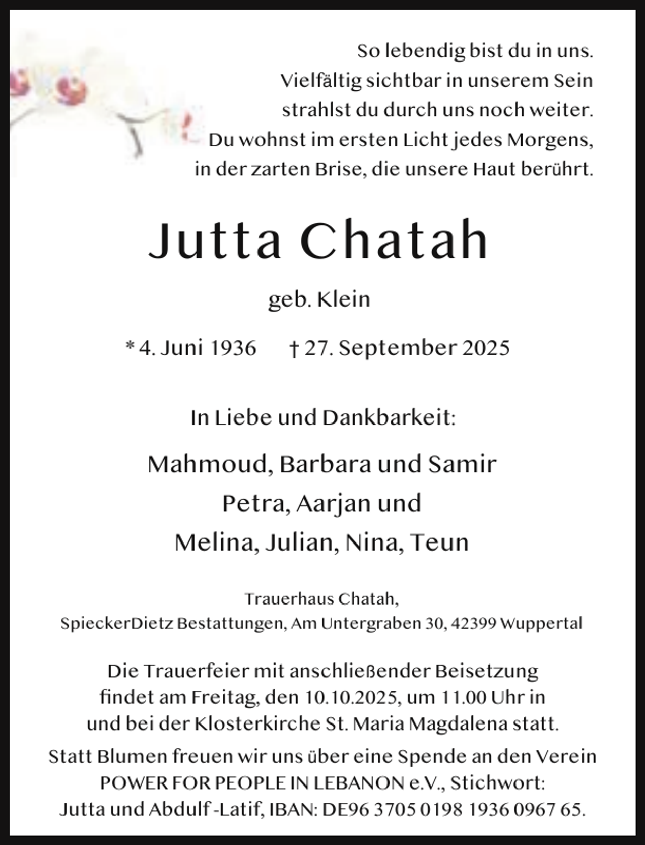 <p>So lebendig bist du in uns.<br />Vielfältig sichtbar in unserem Sein<br />strahlst du durch uns noch weiter.<br />Du wohnst im ersten Licht jedes Morgens,<br />in der zarten Brise, die unsere Haut berührt.</p><p>Jutta Chatah<br />geb. Klein<br />* 4. Juni 1936</p><p>† 27. September 2025</p><p>In Liebe und Dankbarkeit:</p><p>Mahmoud, Barbara und Samir<br />Petra, Aarjan und<br />Melina, Julian, Nina, Teun<br />Trauerhaus Chatah,<br />SpieckerDietz Bestattungen, Am Untergraben 30, 42399 Wuppertal</p><p>Die Trauerfeier mit anschließender Beisetzung<br />ﬁndet am Freitag, den 10.10.2025, um 11.00 Uhr in<br />und bei der Klosterkirche St. Maria Magdalena statt.<br />Statt Blumen freuen wir uns über eine Spende an den Verein<br />POWER FOR PEOPLE IN LEBANON e.V., Stichwort:<br />Jutta und Abdulf -Latif, IBAN: DE96 3705 0198 1936 0967 65.</p>