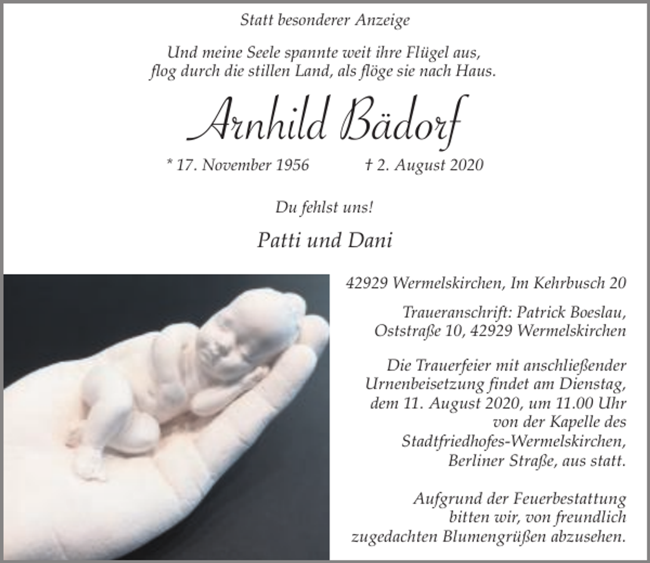 <p>Statt besonderer Anzeige<br />Und meine Seele spannte weit ihre Flügel aus,<br />flog durch die stillen Land, als flöge sie nach Haus.</p><p>Arnhild Bädorf<br />* 17. November 1956</p><p>† 2. August 2020</p><p>Du fehlst uns!</p><p>Patti und Dani<br />42929 Wermelskirchen, Im Kehrbusch 20<br />Traueranschrift: Patrick Boeslau,<br />Oststraße 10, 42929 Wermelskirchen</p><p>Die Trauerfeier mit anschließender<br />Urnenbeisetzung findet am Dienstag,<br />dem 11. August 2020, um 11.00 Uhr<br />von der Kapelle des<br />Stadtfriedhofes-Wermelskirchen,<br />Berliner Straße, aus statt.<br />Aufgrund der Feuerbestattung<br />bitten wir, von freundlich<br />zugedachten Blumengrüßen abzusehen.</p>