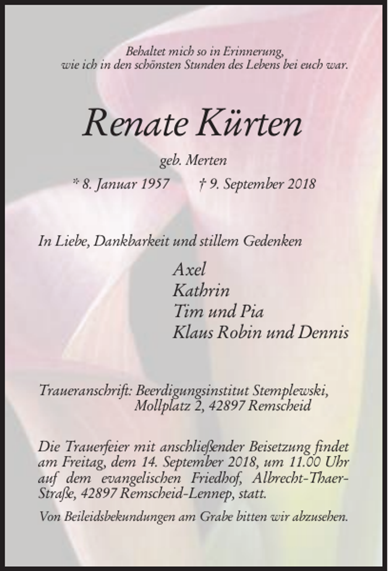 <p>Behaltet mich so in Erinnerung,<br />wie ich in den schönsten Stunden des Lebens bei euch war.</p><p>Renate Kürten<br />geb. Merten<br />* 8. Januar 1957</p><p>† 9. September 2018</p><p>In Liebe, Dankbarkeit und stillem Gedenken</p><p>Axel<br />Kathrin<br />Tim und Pia<br />Klaus Robin und Dennis<br />Traueranschrift: Beerdigungsinstitut Stemplewski,<br />Mollplatz 2, 42897 Remscheid<br />Die Trauerfeier mit anschließender Beisetzung findet<br />am Freitag, dem 14. September 2018, um 11.00 Uhr<br />auf dem evangelischen Friedhof, Albrecht-ThaerStraße, 42897 Remscheid-Lennep, statt.<br />Von Beileidsbekundungen am Grabe bitten wir abzusehen.</p>