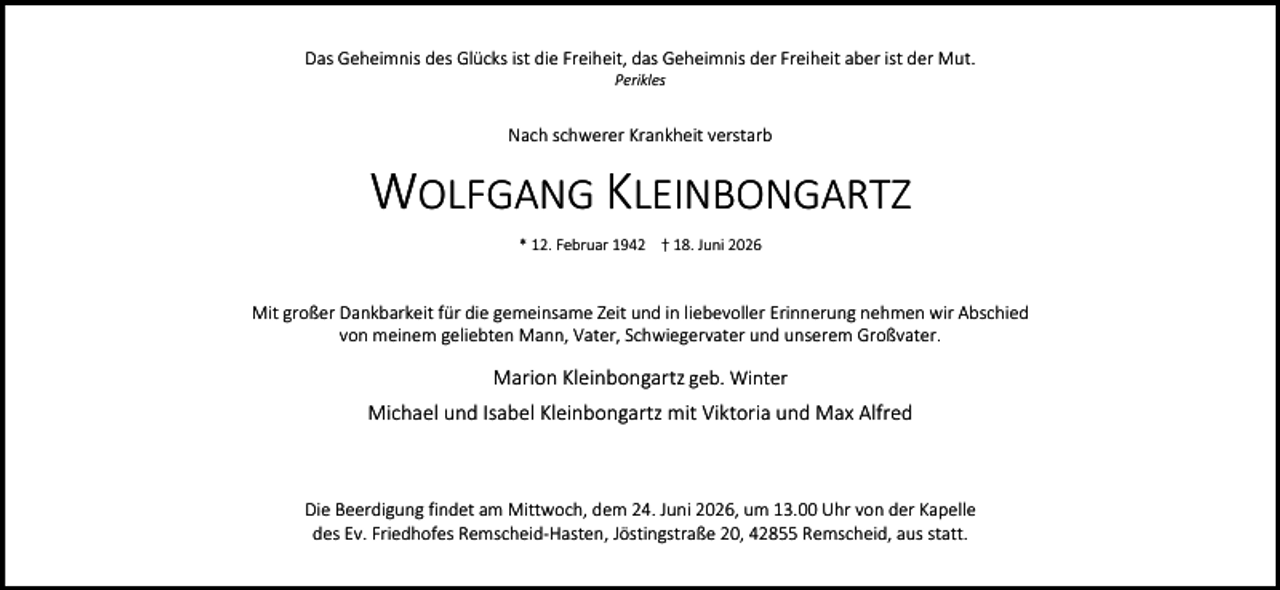 <p>Das Geheimnis des Glücks ist die Freiheit, das Geheimnis der Freiheit aber ist der Mut.<br />Perikles</p><p>Nach schwerer Krankheit verstarb</p><p>WOLFGANG KLEINBONGARTZ<br />* 12. Februar 1942 † 18. Juni 2026</p><p>Mit großer Dankbarkeit für die gemeinsame Zeit und in liebevoller Erinnerung nehmen wir Abschied<br />von meinem geliebten Mann, Vater, Schwiegervater und unserem Großvater.</p><p>Marion Kleinbongartz geb. Winter<br />Michael und Isabel Kleinbongartz mit Viktoria und Max Alfred</p><p>Die Beerdigung findet am Mittwoch, dem 24. Juni 2026, um 13.00 Uhr von der Kapelle<br />des Ev. Friedhofes Remscheid-Hasten, Jöstingstraße 20, 42855 Remscheid, aus statt.</p>