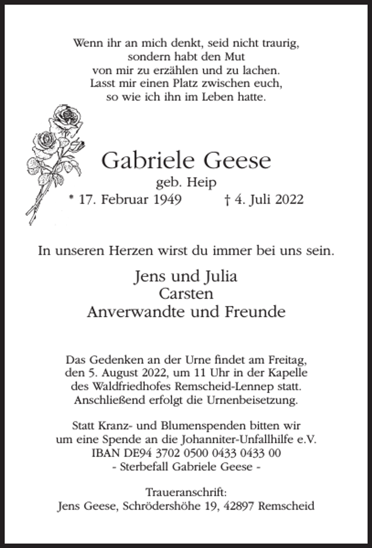 <p>Wenn ihr an mich denkt, seid nicht traurig,<br />sondern habt den Mut<br />von mir zu erzählen und zu lachen.<br />Lasst mir einen Platz zwischen euch,<br />so wie ich ihn im Leben hatte.</p><p>Gabriele Geese</p><p>geb. Heip<br />* 17. Februar 1949<br />† 4. Juli 2022<br />In unseren Herzen wirst du immer bei uns sein.</p><p>Jens und Julia<br />Carsten<br />Anverwandte und Freunde<br />Das Gedenken an der Urne ﬁndet am Freitag,<br />den 5. August 2022, um 11 Uhr in der Kapelle<br />des Waldfriedhofes Remscheid-Lennep statt.<br />Anschließend erfolgt die Urnenbeisetzung.<br />Statt Kranz- und Blumenspenden bitten wir<br />um eine Spende an die Johanniter-Unfallhilfe e.V.<br />IBAN DE94 3702 050433 0433 00<br />- Sterbefall Gabriele Geese Traueranschrift:<br />Jens Geese, Schrödershöhe 19, 42897 Remscheid</p>