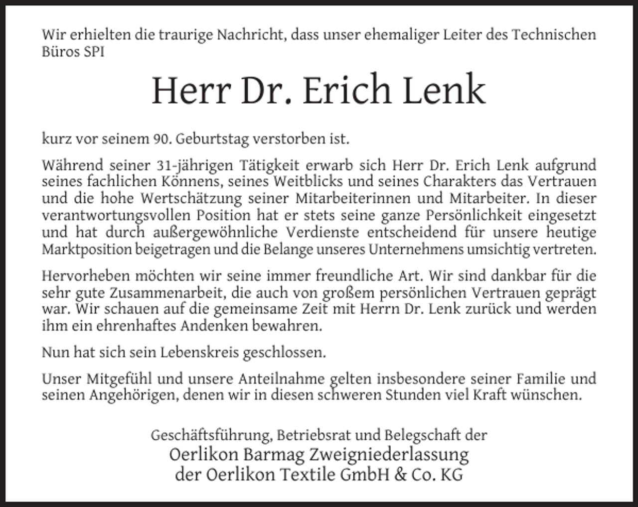 <p>Wir erhielten die traurige Nachricht, dass unser ehemaliger Leiter des Technischen<br />Büros SPI</p><p>Herr Dr. Erich Lenk<br />kurz vor seinem 90. Geburtstag verstorben ist.<br />Während seiner 31-jährigen Tätigkeit erwarb sich Herr Dr. Erich Lenk aufgrund<br />seines fachlichen Könnens, seines Weitblicks und seines Charakters das Vertrauen<br />und die hohe Wertschätzung seiner Mitarbeiterinnen und Mitarbeiter. In dieser<br />verantwortungsvollen Position hat er stets seine ganze Persönlichkeit eingesetzt<br />und hat durch außergewöhnliche Verdienste entscheidend für unsere heutige<br />Marktposition beigetragen und die Belange unseres Unternehmens umsichtig vertreten.<br />Hervorheben möchten wir seine immer freundliche Art. Wir sind dankbar für die<br />sehr gute Zusammenarbeit, die auch von großem persönlichen Vertrauen geprägt<br />war. Wir schauen auf die gemeinsame Zeit mit Herrn Dr. Lenk zurück und werden<br />ihm ein ehrenhaftes Andenken bewahren.<br />Nun hat sich sein Lebenskreis geschlossen.<br />Unser Mitgefühl und unsere Anteilnahme gelten insbesondere seiner Familie und<br />seinen Angehörigen, denen wir in diesen schweren Stunden viel Kraft wünschen.<br />Geschäftsführung, Betriebsrat und Belegschaft der</p><p>Oerlikon Barmag Zweigniederlassung<br />der Oerlikon Textile GmbH &amp; Co. KG</p>