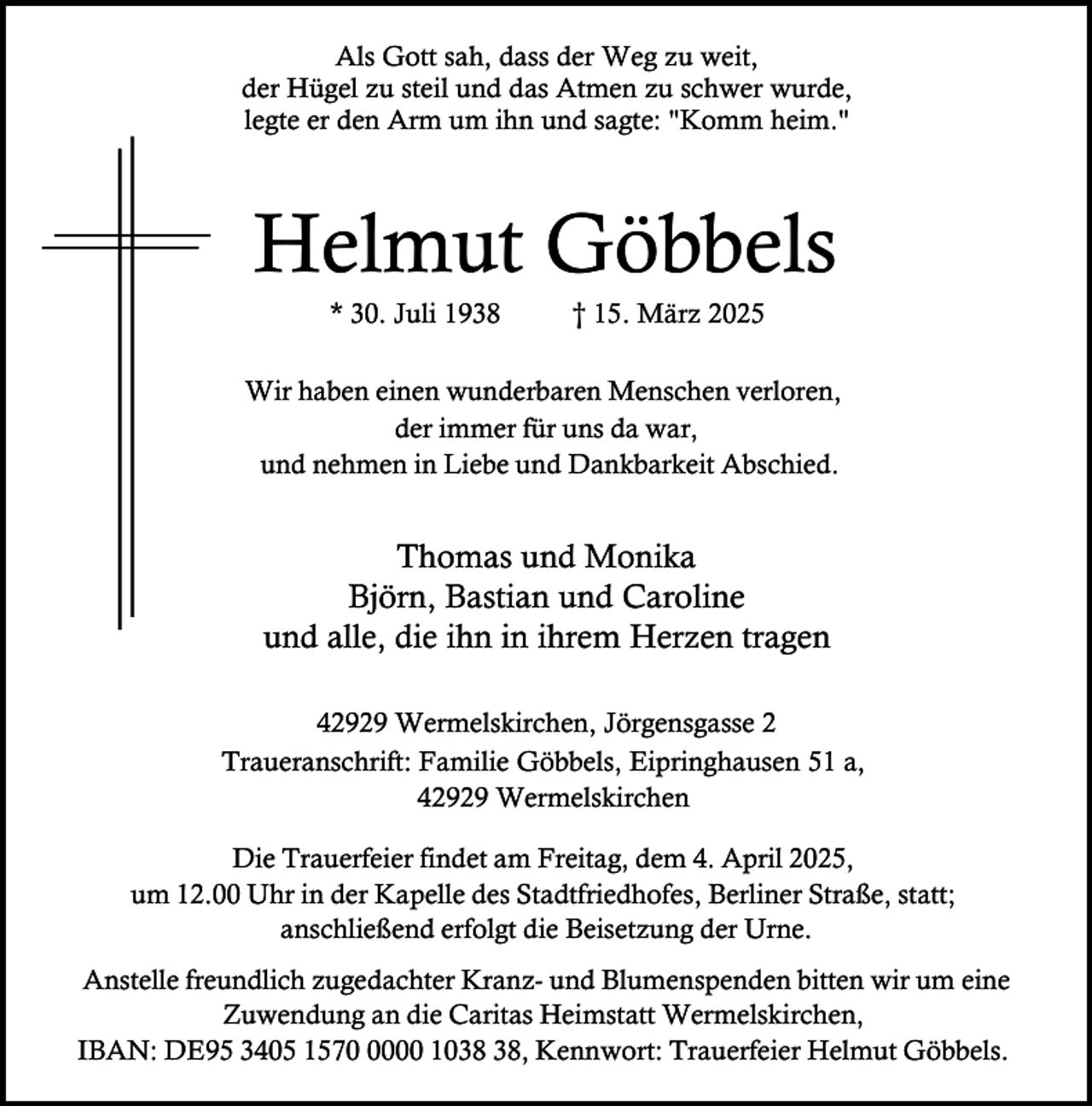 <p>Als Gott sah, dass der Weg zu weit,<br />der Hügel zu steil und das Atmen zu schwer wurde,<br />legte er den Arm um ihn und sagte: "Komm heim."</p><p>Helmut Göbbels<br />* 30. Juli 1938</p><p>† 15. März 2025</p><p>Wir haben einen wunderbaren Menschen verloren,<br />der immer für uns da war,<br />und nehmen in Liebe und Dankbarkeit Abschied.</p><p>Thomas und Monika<br />Björn, Bastian und Caroline<br />und alle, die ihn in ihrem Herzen tragen<br />42929 Wermelskirchen, Jörgensgasse 2<br />Traueranschrift: Familie Göbbels, Eipringhausen 51 a,<br />42929 Wermelskirchen<br />Die Trauerfeier findet am Freitag, dem 4. April 2025,<br />um 12.00 Uhr in der Kapelle des Stadtfriedhofes, Berliner Straße, statt;<br />anschließend erfolgt die Beisetzung der Urne.<br />Anstelle freundlich zugedachter Kranz- und Blumenspenden bitten wir um eine<br />Zuwendung an die Caritas Heimstatt Wermelskirchen,<br />IBAN: DE95 3405 157000 10, Kennwort: Trauerfeier Helmut Göbbels.</p>