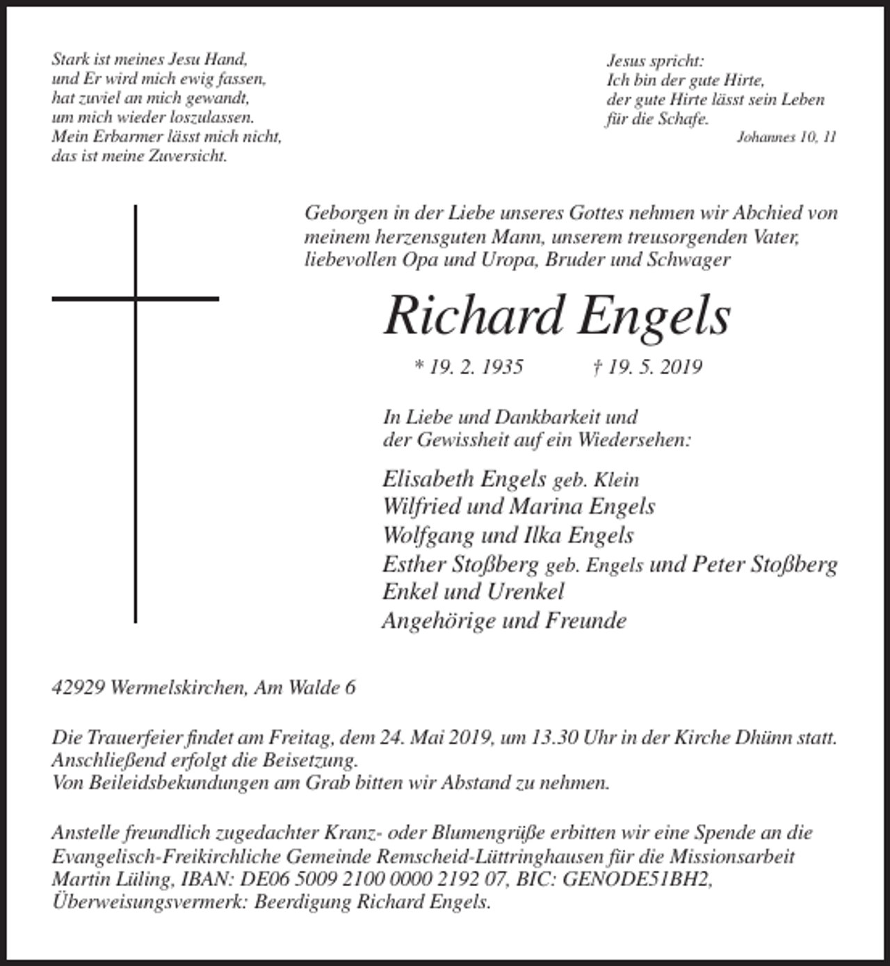 <p>Stark ist meines Jesu Hand,<br />und Er wird mich ewig fassen,<br />hat zuviel an mich gewandt,<br />um mich wieder loszulassen.<br />Mein Erbarmer lässt mich nicht,<br />das ist meine Zuversicht.</p><p>Jesus spricht:<br />Ich bin der gute Hirte,<br />der gute Hirte lässt sein Leben<br />für die Schafe.<br />Johannes 10, 11</p><p>Geborgen in der Liebe unseres Gottes nehmen wir Abchied von<br />meinem herzensguten Mann, unserem treusorgenden Vater,<br />liebevollen Opa und Uropa, Bruder und Schwager</p><p>Richard Engels<br />* 19. 2. 1935</p><p>† 19. 5. 2019</p><p>In Liebe und Dankbarkeit und<br />der Gewissheit auf ein Wiedersehen:</p><p>Elisabeth Engels geb. Klein<br />Wilfried und Marina Engels<br />Wolfgang und Ilka Engels<br />Esther Stoßberg geb. Engels und Peter Stoßberg<br />Enkel und Urenkel<br />Angehörige und Freunde<br />42929 Wermelskirchen, Am Walde 6<br />Die Trauerfeier findet am Freitag, dem 24. Mai 2019, um 13.30 Uhr in der Kirche Dhünn statt.<br />Anschließend erfolgt die Beisetzung.<br />Von Beileidsbekundungen am Grab bitten wir Abstand zu nehmen.<br />Anstelle freundlich zugedachter Kranz- oder Blumengrüße erbitten wir eine Spende an die<br />Evangelisch-Freikirchliche Gemeinde Remscheid-Lüttringhausen für die Missionsarbeit<br />Martin Lüling, IBAN: DE06 5009 2100 2192 07, BIC: GENODE51BH2,<br />Überweisungsvermerk: Beerdigung Richard Engels.</p>