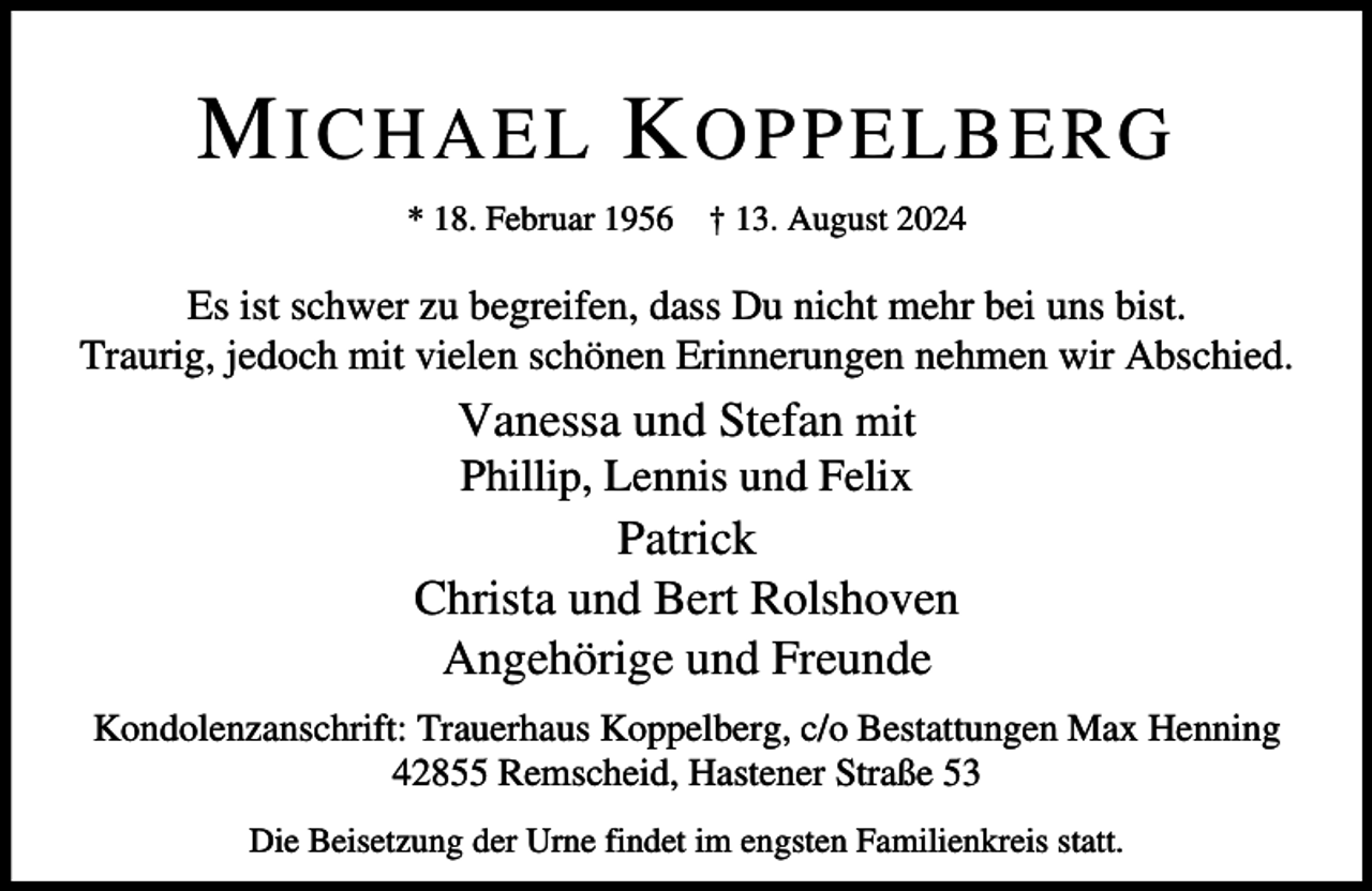 <p>M ICHAEL K OPPELBERG<br />* 18. Februar 1956</p><p>† 13. August 2024</p><p>Es ist schwer zu begreifen, dass Du nicht mehr bei uns bist.<br />Traurig, jedoch mit vielen schönen Erinnerungen nehmen wir Abschied.</p><p>Vanessa und Stefan mit<br />Phillip, Lennis und Felix</p><p>Patrick<br />Christa und Bert Rolshoven<br />Angehörige und Freunde<br />Kondolenzanschrift: Trauerhaus Koppelberg, c/o Bestattungen Max Henning<br />42855 Remscheid, Hastener Straße 53<br />Die Beisetzung der Urne findet im engsten Familienkreis statt.</p>
