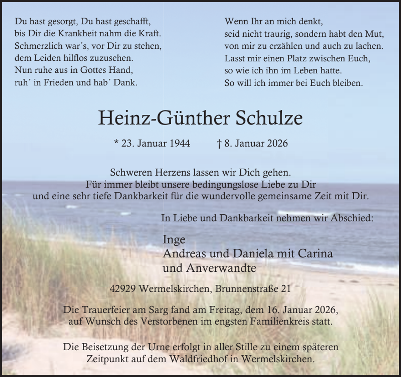 <p>Du hast gesorgt, Du hast geschafft,<br />bis Dir die Krankheit nahm die Kraft.<br />Schmerzlich war´s, vor Dir zu stehen,<br />dem Leiden hilflos zuzusehen.<br />Nun ruhe aus in Gottes Hand,<br />ruh´ in Frieden und hab´ Dank.</p><p>Wenn Ihr an mich denkt,<br />seid nicht traurig, sondern habt den Mut,<br />von mir zu erzählen und auch zu lachen.<br />Lasst mir einen Platz zwischen Euch,<br />so wie ich ihn im Leben hatte.<br />So will ich immer bei Euch bleiben.</p><p>Heinz-Günther Schulze<br />* 23. Januar 1944</p><p>† 8. Januar 2026</p><p>Schweren Herzens lassen wir Dich gehen.<br />Für immer bleibt unsere bedingungslose Liebe zu Dir<br />und eine sehr tiefe Dankbarkeit für die wundervolle gemeinsame Zeit mit Dir.<br />In Liebe und Dankbarkeit nehmen wir Abschied:</p><p>Inge<br />Andreas und Daniela mit Carina<br />und Anverwandte<br />42929 Wermelskirchen, Brunnenstraße 21<br />Die Trauerfeier am Sarg fand am Freitag, dem 16. Januar 2026,<br />auf Wunsch des Verstorbenen im engsten Familienkreis statt.<br />Die Beisetzung der Urne erfolgt in aller Stille zu einem späteren<br />Zeitpunkt auf dem Waldfriedhof in Wermelskirchen.</p>