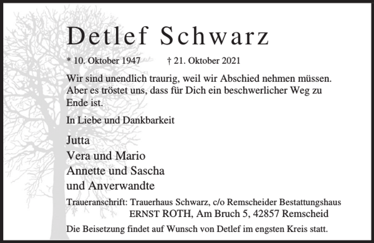 <p>Detlef Schwarz<br />* 10. Oktober 1947</p><p>† 21. Oktober 2021</p><p>Wir sind unendlich traurig, weil wir Abschied nehmen müssen.<br />Aber es tröstet uns, dass für Dich ein beschwerlicher Weg zu<br />Ende ist.<br />In Liebe und Dankbarkeit</p><p>Jutta<br />Vera und Mario<br />Annette und Sascha<br />und Anverwandte<br />Traueranschrift: Trauerhaus Schwarz, c/o Remscheider Bestattungshaus<br />ERNST ROTH, Am Bruch 5, 42857 Remscheid<br />Die Beisetzung findet auf Wunsch von Detlef im engsten Kreis statt.</p>