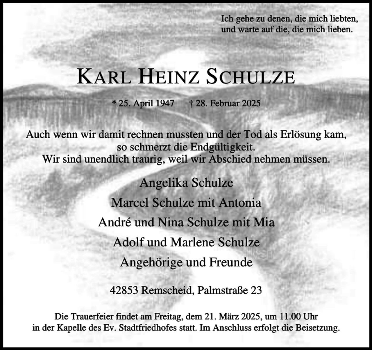 <p>Ich gehe zu denen, die mich liebten,<br />und warte auf die, die mich lieben.</p><p>K ARL H EINZ S CHULZE<br />* 25. April 1947</p><p>† 28. Februar 2025</p><p>Auch wenn wir damit rechnen mussten und der Tod als Erlösung kam,<br />so schmerzt die Endgültigkeit.<br />Wir sind unendlich traurig, weil wir Abschied nehmen müssen.</p><p>Angelika Schulze<br />Marcel Schulze mit Antonia<br />André und Nina Schulze mit Mia<br />Adolf und Marlene Schulze<br />Angehörige und Freunde<br />42853 Remscheid, Palmstraße 23<br />Die Trauerfeier findet am Freitag, dem 21. März 2025, um 11.00 Uhr<br />in der Kapelle des Ev. Stadtfriedhofes statt. Im Anschluss erfolgt die Beisetzung.</p>