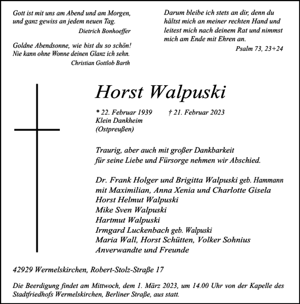 <p>Gott ist mit uns am Abend und am Morgen,<br />und ganz gewiss an jedem neuen Tag.<br />Dietrich Bonhoeffer</p><p>Goldne Abendsonne, wie bist du so schön!<br />Nie kann ohne Wonne deinen Glanz ich sehn.</p><p>Darum bleibe ich stets an dir, denn du<br />hältst mich an meiner rechten Hand und<br />leitest mich nach deinem Rat und nimmst<br />mich am Ende mit Ehren an.<br />Psalm 73, 23+24</p><p>Christian Gottlob Barth</p><p>Horst Walpuski<br />* 22. Februar 1939<br />Klein Dankheim<br />(Ostpreußen)</p><p>† 21. Februar 2023</p><p>Traurig, aber auch mit großer Dankbarkeit<br />für seine Liebe und Fürsorge nehmen wir Abschied.</p><p>Dr. Frank Holger und Brigitta Walpuski geb. Hammann<br />mit Maximilian, Anna Xenia und Charlotte Gisela<br />Horst Helmut Walpuski<br />Mike Sven Walpuski<br />Hartmut Walpuski<br />Irmgard Luckenbach geb. Walpuski<br />Maria Wall, Horst Schütten, Volker Sohnius<br />Anverwandte und Freunde<br />42929 Wermelskirchen, Robert-Stolz-Straße 17<br />Die Beerdigung findet am Mittwoch, dem 1. März 2023, um 14.00 Uhr von der Kapelle des<br />Stadtfriedhofs Wermelskirchen, Berliner Straße, aus statt.</p>