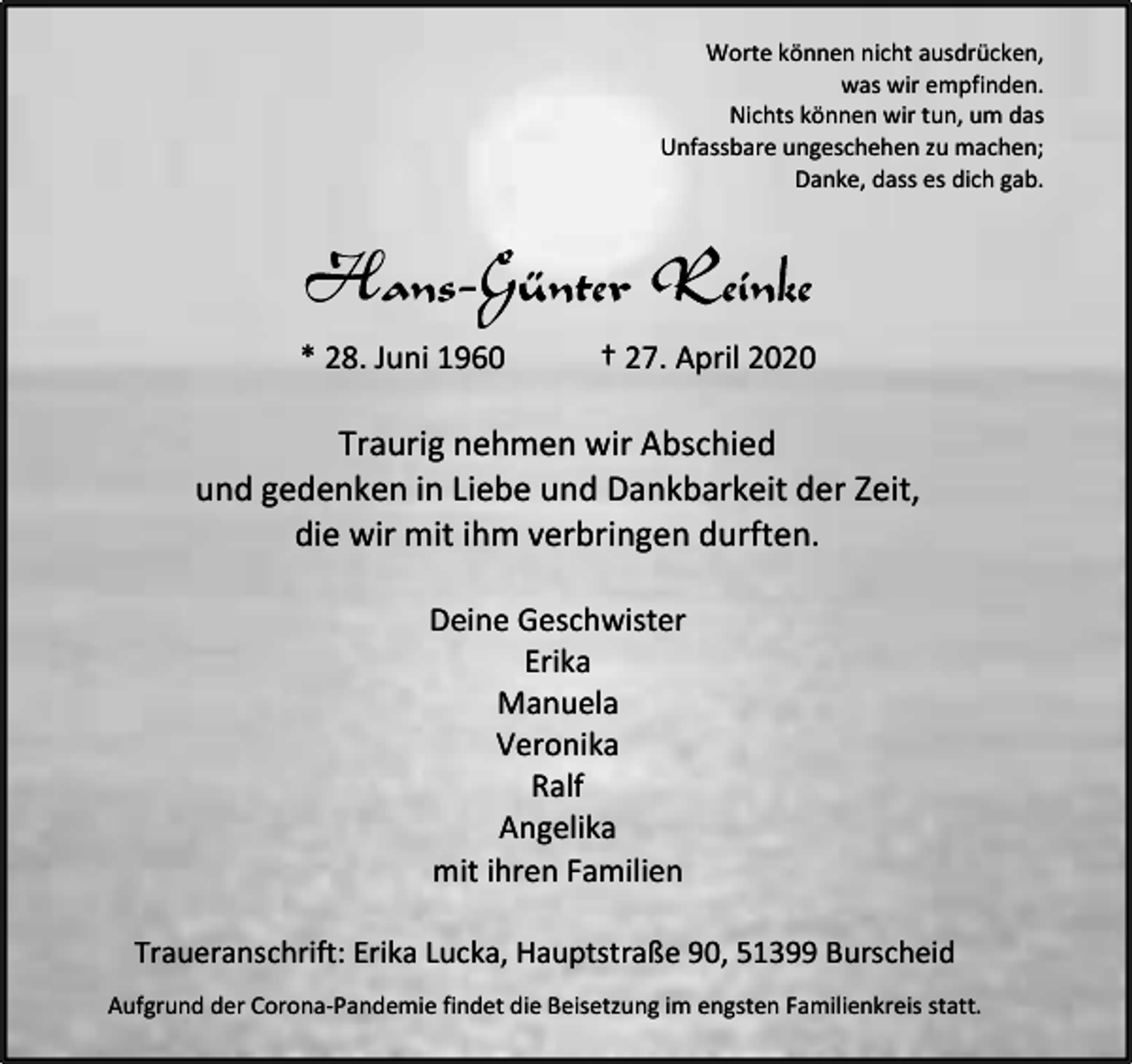<p>Worte können nicht ausdrücken,<br />was wir empfinden.<br />Nichts können wir tun, um das<br />Unfassbare ungeschehen zu machen;<br />Danke, dass es dich gab.</p><p>* 28. Juni 1960</p><p>† 27. April 2020</p><p>Traurig nehmen wir Abschied<br />und gedenken in Liebe und Dankbarkeit der Zeit,<br />die wir mit ihm verbringen durften.<br />Deine Geschwister<br />Erika<br />Manuela<br />Veronika<br />Ralf<br />Angelika<br />mit ihren Familien<br />Traueranschrift: Erika Lucka, Hauptstraße 90, 51399 Burscheid<br />Aufgrund der Corona-Pandemie findet die Beisetzung im engsten Familienkreis statt.</p>